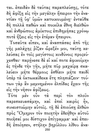 ται. ἐπειδὰν δὲ ταύτας παραπλεύσῃς, τότε
δὴ ἀφίξῃ εἰς τὴν μεγάλην ἤπειρον τὴν ἐνα-
ντίαν τῇ ὑφ' ὑμῶν κατοικουμένῃ· ἐνταῦθα
δὴ πολλὰ παθὼν καὶ ποικίλα ἔθνη διελθὼν
καὶ ἀνθρώποις ἀμίκτοις ἐπιδημήσας χρόνῳ
ποτὲ ἥξεις εἰς τὴν ἑτέραν ἤπειρον.
Τοσαῦτα εἶπεν, καὶ ἀνασπάσας ἀπὸ τῆς
γῆς μαλάχης ῥίζαν ὤρεξέν μοι, ταύτῃ κε-
λεύσας ἐν τοῖς μεγίστοις κινδύνοις προςεύ-
χεσθαι· παρῄνεσε δὲ εἰ καί ποτε ἀφικοίμην
ἐς τήνδε τὴν γῆν, μήτε πῦρ μαχαίρᾳ σκα-
λεύειν μήτε θέρμους ἐσθίειν μήτε παιδὶ
ὑπὲρ τὰ ὀκτωκαίδεκα ἔτη πλησιάζειν· τού-
των γὰρ ἂν μεμνημένον ἐλπίδας ἔχειν τῆς
εἰς τὴν νῆσον ἀφίξεως.
Τότε μὲν οὖν τὰ περὶ τὸν πλοῦν
παρεσκευασάμην, καὶ ἐπεὶ καιρὸς ἦν,
συνειστιώμην αὐτοῖς. τῇ δὲ ἐπιούσῃ ἐλθὼν
πρὸς Ὅμηρον τὸν ποιητὴν ἐδεήθην αὐτοῦ
ποιῆσαί μοι δίστιχον ἐπίγραμμα· καὶ ἐπει-
δὴ ἐποίησεν, στήλην βηρύλλου λίθου ἀνα-
250
 