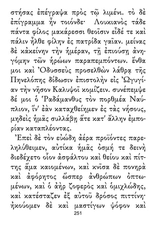 στήσας ἐπέγραψα πρὸς τῷ λιμένι. τὸ δὲ
ἐπίγραμμα ἦν τοιόνδε· Λουκιανὸς τάδε
πάντα φίλος μακάρεσσι θεοῖσιν εἶδέ τε καὶ
πάλιν ἦλθε φίλην ἐς πατρίδα γαῖαν. μείνας
δὲ κἀκείνην τὴν ἡμέραν, τῇ ἐπιούσῃ ἀνη-
γόμην τῶν ἡρώων παραπεμπόντων. ἔνθα
μοι καὶ Ὀδυσσεὺς προσελθὼν λάθρᾳ τῆς
Πηνελόπης δίδωσιν ἐπιστολὴν εἰς Ὠγυγί-
αν τὴν νῆσον Καλυψοῖ κομίζειν. συνέπεμψε
δέ μοι ὁ Ῥαδάμανθυς τὸν πορθμέα Ναύ-
πλιον, ἵν' ἐὰν καταχθείημεν ἐς τὰς νήσους,
μηδεὶς ἡμᾶς συλλάβῃ ἅτε κατ' ἄλλην ἐμπο-
ρίαν καταπλέοντας.
Ἐπεὶ δὲ τὸν εὐώδη ἀέρα προϊόντες παρε-
ληλύθειμεν, αὐτίκα ἡμᾶς ὀσμή τε δεινὴ
διεδέχετο οἷον ἀσφάλτου καὶ θείου καὶ πίτ-
της ἅμα καιομένων, καὶ κνῖσα δὲ πονηρὰ
καὶ ἀφόρητος ὥσπερ ἀνθρώπων ὀπτω-
μένων, καὶ ὁ ἀὴρ ζοφερὸς καὶ ὁμιχλώδης,
καὶ κατέσταζεν ἐξ αὐτοῦ δρόσος πιττίνη·
ἠκούομεν δὲ καὶ μαστίγων ψόφον καὶ
251
 