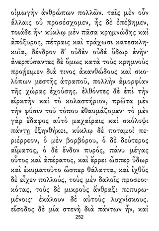 οἰμωγὴν ἀνθρώπων πολλῶν. ταῖς μὲν οὖν
ἄλλαις οὐ προσέσχομεν, ἧς δὲ ἐπέβημεν,
τοιάδε ἦν· κύκλῳ μὲν πᾶσα κρημνώδης καὶ
ἀπόξυρος, πέτραις καὶ τράχωσι κατεσκλη-
κυῖα, δένδρον δ' οὐδὲν οὐδὲ ὕδωρ ἐνῆν·
ἀνερπύσαντες δὲ ὅμως κατὰ τοὺς κρημνοὺς
προῄειμεν διά τινος ἀκανθώδους καὶ σκο-
λόπων μεστῆς ἀτραποῦ, πολλὴν ἀμορφίαν
τῆς χώρας ἐχούσης. ἐλθόντες δὲ ἐπὶ τὴν
εἱρκτὴν καὶ τὸ κολαστήριον, πρῶτα μὲν
τὴν φύσιν τοῦ τόπου ἐθαυμάζομεν· τὸ μὲν
γὰρ ἔδαφος αὐτὸ μαχαίραις καὶ σκόλοψι
πάντῃ ἐξηνθήκει, κύκλῳ δὲ ποταμοὶ πε-
ριέρρεον, ὁ μὲν βορβόρου, ὁ δὲ δεύτερος
αἵματος, ὁ δὲ ἔνδον πυρός, πάνυ μέγας
οὗτος καὶ ἀπέρατος, καὶ ἔρρει ὥσπερ ὕδωρ
καὶ ἐκυματοῦτο ὥσπερ θάλαττα, καὶ ἰχθῦς
δὲ εἶχεν πολλούς, τοὺς μὲν δαλοῖς προσεοι-
κότας, τοὺς δὲ μικροὺς ἄνθραξι πεπυρω-
μένοις· ἐκάλουν δὲ αὐτοὺς λυχνίσκους.
εἴσοδος δὲ μία στενὴ διὰ πάντων ἦν, καὶ
252
 