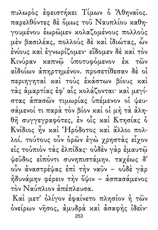 πυλωρὸς ἐφειστήκει Τίμων ὁ Ἀθηναῖος.
παρελθόντες δὲ ὅμως τοῦ Ναυπλίου καθη-
γουμένου ἑωρῶμεν κολαζομένους πολλοὺς
μὲν βασιλέας, πολλοὺς δὲ καὶ ἰδιώτας, ὧν
ἐνίους καὶ ἐγνωρίζομεν· εἴδομεν δὲ καὶ τὸν
Κινύραν καπνῷ ὑποτυφόμενον ἐκ τῶν
αἰδοίων ἀπηρτημένον. προσετίθεσαν δὲ οἱ
περιηγηταὶ καὶ τοὺς ἑκάστων βίους καὶ
τὰς ἁμαρτίας ἐφ' αἷς κολάζονται· καὶ μεγί-
στας ἁπασῶν τιμωρίας ὑπέμενον οἱ ψευ-
σάμενοί τι παρὰ τὸν βίον καὶ οἱ μὴ τὰ ἀλη-
θῆ συγγεγραφότες, ἐν οἷς καὶ Κτησίας ὁ
Κνίδιος ἦν καὶ Ἡρόδοτος καὶ ἄλλοι πολ-
λοί. τούτους οὖν ὁρῶν ἐγὼ χρηστὰς εἶχον
εἰς τοὐπιὸν τὰς ἐλπίδας· οὐδὲν γὰρ ἐμαυτῷ
ψεῦδος εἰπόντι συνηπιστάμην. ταχέως δ'
οὖν ἀναστρέψας ἐπὶ τὴν ναῦν – οὐδὲ γὰρ
ἠδυνάμην φέρειν τὴν ὄψιν – ἀσπασάμενος
τὸν Ναύπλιον ἀπέπλευσα.
Καὶ μετ' ὀλίγον ἐφαίνετο πλησίον ἡ τῶν
ὀνείρων νῆσος, ἀμυδρὰ καὶ ἀσαφὴς ἰδεῖν·
253
 