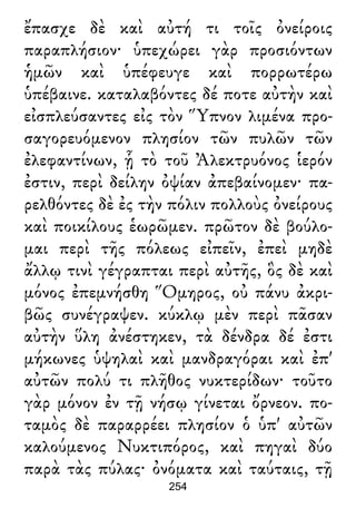 ἔπασχε δὲ καὶ αὐτή τι τοῖς ὀνείροις
παραπλήσιον· ὑπεχώρει γὰρ προσιόντων
ἡμῶν καὶ ὑπέφευγε καὶ πορρωτέρω
ὑπέβαινε. καταλαβόντες δέ ποτε αὐτὴν καὶ
εἰσπλεύσαντες εἰς τὸν Ὕπνον λιμένα προ-
σαγορευόμενον πλησίον τῶν πυλῶν τῶν
ἐλεφαντίνων, ᾗ τὸ τοῦ Ἀλεκτρυόνος ἱερόν
ἐστιν, περὶ δείλην ὀψίαν ἀπεβαίνομεν· πα-
ρελθόντες δὲ ἐς τὴν πόλιν πολλοὺς ὀνείρους
καὶ ποικίλους ἑωρῶμεν. πρῶτον δὲ βούλο-
μαι περὶ τῆς πόλεως εἰπεῖν, ἐπεὶ μηδὲ
ἄλλῳ τινὶ γέγραπται περὶ αὐτῆς, ὃς δὲ καὶ
μόνος ἐπεμνήσθη Ὅμηρος, οὐ πάνυ ἀκρι-
βῶς συνέγραψεν. κύκλῳ μὲν περὶ πᾶσαν
αὐτὴν ὕλη ἀνέστηκεν, τὰ δένδρα δέ ἐστι
μήκωνες ὑψηλαὶ καὶ μανδραγόραι καὶ ἐπ'
αὐτῶν πολύ τι πλῆθος νυκτερίδων· τοῦτο
γὰρ μόνον ἐν τῇ νήσῳ γίνεται ὄρνεον. πο-
ταμὸς δὲ παραρρέει πλησίον ὁ ὑπ' αὐτῶν
καλούμενος Νυκτιπόρος, καὶ πηγαὶ δύο
παρὰ τὰς πύλας· ὀνόματα καὶ ταύταις, τῇ
254
 