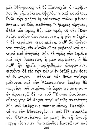 μὲν Νήγρετος, τῇ δὲ Παννυχία. ὁ περίβο-
λος δὲ τῆς πόλεως ὑψηλός τε καὶ ποικίλος,
ἴριδι τὴν χρόαν ὁμοιότατος· πύλαι μέντοι
ἔπεισιν οὐ δύο, καθάπερ Ὅμηρος εἴρηκεν,
ἀλλὰ τέσσαρες, δύο μὲν πρὸς τὸ τῆς Βλα-
κείας πεδίον ἀποβλέπουσαι, ἡ μὲν σιδηρᾶ,
ἡ δὲ κεράμου πεποιημένη, καθ' ἃς ἐλέγο-
ντο ἀποδημεῖν αὐτῶν οἵ τε φοβεροὶ καὶ φο-
νικοὶ καὶ ἀπηνεῖς, δύο δὲ πρὸς τὸν λιμένα
καὶ τὴν θάλατταν, ἡ μὲν κερατίνη, ἡ δὲ
καθ' ἣν ἡμεῖς παρήλθομεν ἐλεφαντίνη.
εἰσιόντι δὲ εἰς τὴν πόλιν ἐν δεξιᾷ μέν ἐστι
τὸ Νυκτῷον – σέβουσι γὰρ θεῶν ταύτην
μάλιστα καὶ τὸν Ἀλεκτρυόνα· ἐκείνῳ δὲ
πλησίον τοῦ λιμένος τὸ ἱερὸν πεποίηται –
ἐν ἀριστερᾷ δὲ τὰ τοῦ Ὕπνου βασίλεια.
οὗτος γὰρ δὴ ἄρχει παρ' αὐτοῖς σατράπας
δύο καὶ ὑπάρχους πεποιημένος, Ταραξίω-
νά τε τὸν Ματαιογένους καὶ Πλουτοκλέα
τὸν Φαντασίωνος. ἐν μέσῃ δὲ τῇ ἀγορᾷ
πηγή τίς ἐστιν, ἣν καλοῦσι Καρεῶτιν· καὶ
255
 