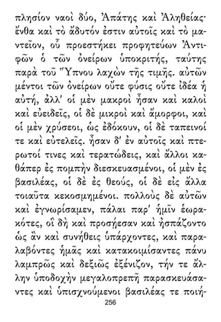 πλησίον ναοὶ δύο, Ἀπάτης καὶ Ἀληθείας·
ἔνθα καὶ τὸ ἄδυτόν ἐστιν αὐτοῖς καὶ τὸ μα-
ντεῖον, οὗ προεστήκει προφητεύων Ἀντι-
φῶν ὁ τῶν ὀνείρων ὑποκριτής, ταύτης
παρὰ τοῦ Ὕπνου λαχὼν τῆς τιμῆς. αὐτῶν
μέντοι τῶν ὀνείρων οὔτε φύσις οὔτε ἰδέα ἡ
αὐτή, ἀλλ' οἱ μὲν μακροὶ ἦσαν καὶ καλοὶ
καὶ εὐειδεῖς, οἱ δὲ μικροὶ καὶ ἄμορφοι, καὶ
οἱ μὲν χρύσεοι, ὡς ἐδόκουν, οἱ δὲ ταπεινοί
τε καὶ εὐτελεῖς. ἦσαν δ' ἐν αὐτοῖς καὶ πτε-
ρωτοί τινες καὶ τερατώδεις, καὶ ἄλλοι κα-
θάπερ ἐς πομπὴν διεσκευασμένοι, οἱ μὲν ἐς
βασιλέας, οἱ δὲ ἐς θεούς, οἱ δὲ εἰς ἄλλα
τοιαῦτα κεκοσμημένοι. πολλοὺς δὲ αὐτῶν
καὶ ἐγνωρίσαμεν, πάλαι παρ' ἡμῖν ἑωρα-
κότες, οἳ δὴ καὶ προσῄεσαν καὶ ἠσπάζοντο
ὡς ἂν καὶ συνήθεις ὑπάρχοντες, καὶ παρα-
λαβόντες ἡμᾶς καὶ κατακοιμίσαντες πάνυ
λαμπρῶς καὶ δεξιῶς ἐξένιζον, τήν τε ἄλ-
λην ὑποδοχὴν μεγαλοπρεπῆ παρασκευάσα-
ντες καὶ ὑπισχνούμενοι βασιλέας τε ποιή-
256
 