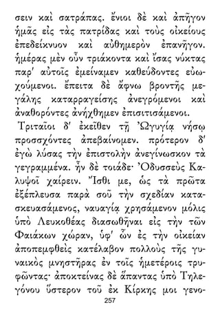 σειν καὶ σατράπας. ἔνιοι δὲ καὶ ἀπῆγον
ἡμᾶς εἰς τὰς πατρίδας καὶ τοὺς οἰκείους
ἐπεδείκνυον καὶ αὐθημερὸν ἐπανῆγον.
ἡμέρας μὲν οὖν τριάκοντα καὶ ἴσας νύκτας
παρ' αὐτοῖς ἐμείναμεν καθεύδοντες εὐω-
χούμενοι. ἔπειτα δὲ ἄφνω βροντῆς με-
γάλης καταρραγείσης ἀνεγρόμενοι καὶ
ἀναθορόντες ἀνήχθημεν ἐπισιτισάμενοι.
Τριταῖοι δ' ἐκεῖθεν τῇ Ὠγυγίᾳ νήσῳ
προσσχόντες ἀπεβαίνομεν. πρότερον δ'
ἐγὼ λύσας τὴν ἐπιστολὴν ἀνεγίνωσκον τὰ
γεγραμμένα. ἦν δὲ τοιάδε· Ὀδυσσεὺς Κα-
λυψοῖ χαίρειν. Ἴσθι με, ὡς τὰ πρῶτα
ἐξέπλευσα παρὰ σοῦ τὴν σχεδίαν κατα-
σκευασάμενος, ναυαγίᾳ χρησάμενον μόλις
ὑπὸ Λευκοθέας διασωθῆναι εἰς τὴν τῶν
Φαιάκων χώραν, ὑφ' ὧν ἐς τὴν οἰκείαν
ἀποπεμφθεὶς κατέλαβον πολλοὺς τῆς γυ-
ναικὸς μνηστῆρας ἐν τοῖς ἡμετέροις τρυ-
φῶντας· ἀποκτείνας δὲ ἅπαντας ὑπὸ Τηλε-
γόνου ὕστερον τοῦ ἐκ Κίρκης μοι γενο-
257
 
