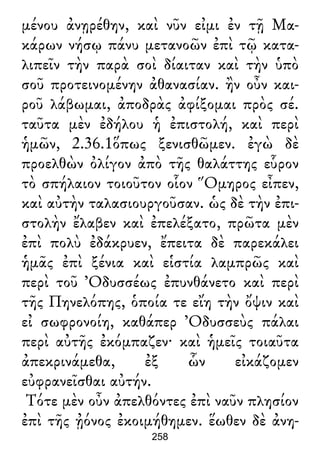 μένου ἀνῃρέθην, καὶ νῦν εἰμι ἐν τῇ Μα-
κάρων νήσῳ πάνυ μετανοῶν ἐπὶ τῷ κατα-
λιπεῖν τὴν παρὰ σοὶ δίαιταν καὶ τὴν ὑπὸ
σοῦ προτεινομένην ἀθανασίαν. ἢν οὖν και-
ροῦ λάβωμαι, ἀποδρὰς ἀφίξομαι πρὸς σέ.
ταῦτα μὲν ἐδήλου ἡ ἐπιστολή, καὶ περὶ
ἡμῶν, 2.36.1ὅπως ξενισθῶμεν. ἐγὼ δὲ
προελθὼν ὀλίγον ἀπὸ τῆς θαλάττης εὗρον
τὸ σπήλαιον τοιοῦτον οἷον Ὅμηρος εἶπεν,
καὶ αὐτὴν ταλασιουργοῦσαν. ὡς δὲ τὴν ἐπι-
στολὴν ἔλαβεν καὶ ἐπελέξατο, πρῶτα μὲν
ἐπὶ πολὺ ἐδάκρυεν, ἔπειτα δὲ παρεκάλει
ἡμᾶς ἐπὶ ξένια καὶ εἱστία λαμπρῶς καὶ
περὶ τοῦ Ὀδυσσέως ἐπυνθάνετο καὶ περὶ
τῆς Πηνελόπης, ὁποία τε εἴη τὴν ὄψιν καὶ
εἰ σωφρονοίη, καθάπερ Ὀδυσσεὺς πάλαι
περὶ αὐτῆς ἐκόμπαζεν· καὶ ἡμεῖς τοιαῦτα
ἀπεκρινάμεθα, ἐξ ὧν εἰκάζομεν
εὐφρανεῖσθαι αὐτήν.
Τότε μὲν οὖν ἀπελθόντες ἐπὶ ναῦν πλησίον
ἐπὶ τῆς ᾐόνος ἐκοιμήθημεν. ἕωθεν δὲ ἀνη-
258
 