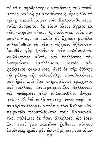 γόμεθα σφοδρότερον κατιόντος τοῦ πνεύ-
ματος· καὶ δὴ χειμασθέντες ἡμέρας δύο τῇ
τρίτῃ περιπίπτομεν τοῖς Κολοκυνθοπειρα-
ταῖς. ἄνθρωποι δέ εἰσιν οὗτοι ἄγριοι ἐκ
τῶν πλησίον νήσων λῃστεύοντες τοὺς πα-
ραπλέοντας. τὰ πλοῖα δὲ ἔχουσι μεγάλα
κολοκύνθινα τὸ μῆκος πήχεων ἑξήκοντα·
ἐπειδὰν γὰρ ξηράνωσι τὴν κολόκυνθαν,
κοιλάναντες αὐτὴν καὶ ἐξελόντες τὴν
ἐντεριώνην ἐμπλέουσιν, ἱστοῖς μὲν
χρώμενοι καλαμίνοις, ἀντὶ δὲ τῆς ὀθόνης
τῷ φύλλῳ τῆς κολοκύνθης. προσβαλόντες
οὖν ἡμῖν ἀπὸ δύο πληρωμάτων ἐμάχοντο
καὶ πολλοὺς κατετραυμάτιζον βάλλοντες
τῷ σπέρματι τῶν κολοκυνθῶν. ἀγχω-
μάλως δὲ ἐπὶ πολὺ ναυμαχοῦντες περὶ με-
σημβρίαν εἴδομεν κατόπιν τῶν Κολοκυνθο-
πειρατῶν προσπλέοντας τοὺς Καρυοναύ-
τας. πολέμιοι δὲ ἦσαν ἀλλήλοις, ὡς ἔδει-
ξαν· ἐπεὶ γὰρ κἀκεῖνοι ᾔσθοντο αὐτοὺς
ἐπιόντας, ἡμῶν μὲν ὠλιγώρησαν, τραπόμε-
259
 