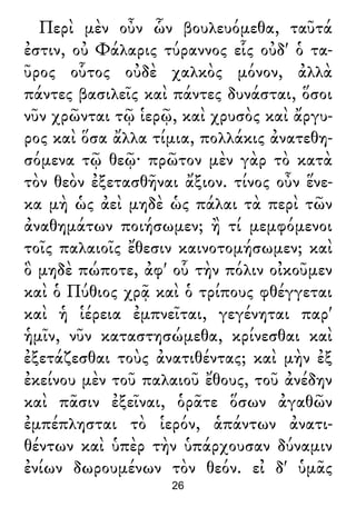 Περὶ μὲν οὖν ὧν βουλευόμεθα, ταῦτά
ἐστιν, οὐ Φάλαρις τύραννος εἷς οὐδ' ὁ τα-
ῦρος οὗτος οὐδὲ χαλκὸς μόνον, ἀλλὰ
πάντες βασιλεῖς καὶ πάντες δυνάσται, ὅσοι
νῦν χρῶνται τῷ ἱερῷ, καὶ χρυσὸς καὶ ἄργυ-
ρος καὶ ὅσα ἄλλα τίμια, πολλάκις ἀνατεθη-
σόμενα τῷ θεῷ· πρῶτον μὲν γὰρ τὸ κατὰ
τὸν θεὸν ἐξετασθῆναι ἄξιον. τίνος οὖν ἕνε-
κα μὴ ὡς ἀεὶ μηδὲ ὡς πάλαι τὰ περὶ τῶν
ἀναθημάτων ποιήσωμεν; ἢ τί μεμφόμενοι
τοῖς παλαιοῖς ἔθεσιν καινοτομήσωμεν; καὶ
ὃ μηδὲ πώποτε, ἀφ' οὗ τὴν πόλιν οἰκοῦμεν
καὶ ὁ Πύθιος χρᾷ καὶ ὁ τρίπους φθέγγεται
καὶ ἡ ἱέρεια ἐμπνεῖται, γεγένηται παρ'
ἡμῖν, νῦν καταστησώμεθα, κρίνεσθαι καὶ
ἐξετάζεσθαι τοὺς ἀνατιθέντας; καὶ μὴν ἐξ
ἐκείνου μὲν τοῦ παλαιοῦ ἔθους, τοῦ ἀνέδην
καὶ πᾶσιν ἐξεῖναι, ὁρᾶτε ὅσων ἀγαθῶν
ἐμπέπλησται τὸ ἱερόν, ἁπάντων ἀνατι-
θέντων καὶ ὑπὲρ τὴν ὑπάρχουσαν δύναμιν
ἐνίων δωρουμένων τὸν θεόν. εἰ δ' ὑμᾶς
26
 