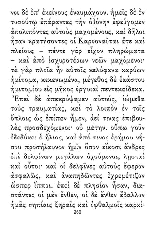νοι δὲ ἐπ' ἐκείνους ἐναυμάχουν. ἡμεῖς δὲ ἐν
τοσούτῳ ἐπάραντες τὴν ὀθόνην ἐφεύγομεν
ἀπολιπόντες αὐτοὺς μαχομένους, καὶ δῆλοι
ἦσαν κρατήσοντες οἱ Καρυοναῦται ἅτε καὶ
πλείους – πέντε γὰρ εἶχον πληρώματα
– καὶ ἀπὸ ἰσχυροτέρων νεῶν μαχόμενοι·
τὰ γὰρ πλοῖα ἦν αὐτοῖς κελύφανα καρύων
ἡμίτομα, κεκενωμένα, μέγεθος δὲ ἑκάστου
ἡμιτομίου εἰς μῆκος ὀργυιαὶ πεντεκαίδεκα.
Ἐπεὶ δὲ ἀπεκρύψαμεν αὐτούς, ἰώμεθα
τοὺς τραυματίας, καὶ τὸ λοιπὸν ἐν τοῖς
ὅπλοις ὡς ἐπίπαν ἦμεν, ἀεί τινας ἐπιβου-
λὰς προσδεχόμενοι· οὐ μάτην. οὔπω γοῦν
ἐδεδύκει ὁ ἥλιος, καὶ ἀπό τινος ἐρήμου νή-
σου προσήλαυνον ἡμῖν ὅσον εἴκοσι ἄνδρες
ἐπὶ δελφίνων μεγάλων ὀχούμενοι, λῃσταὶ
καὶ οὗτοι· καὶ οἱ δελφῖνες αὐτοὺς ἔφερον
ἀσφαλῶς, καὶ ἀναπηδῶντες ἐχρεμέτιζον
ὥσπερ ἵπποι. ἐπεὶ δὲ πλησίον ἦσαν, δια-
στάντες οἱ μὲν ἔνθεν, οἱ δὲ ἔνθεν ἔβαλλον
ἡμᾶς σηπίαις ξηραῖς καὶ ὀφθαλμοῖς καρκί-
260
 