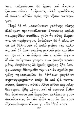 νων. τοξευόντων δὲ ἡμῶν καὶ ἀκοντι-
ζόντων οὐκέτι ὑπέμενον, ἀλλὰ τρωθέντες
οἱ πολλοὶ αὐτῶν πρὸς τὴν νῆσον κατέφυ-
γον.
Περὶ δὲ τὸ μεσονύκτιον γαλήνης οὔσης
ἐλάθομεν προσοκείλαντες ἀλκυόνος καλιᾷ
παμμεγέθει· σταδίων γοῦν ἦν αὕτη ἑξήκο-
ντα τὸ περίμετρον. ἐπέπλεεν δὲ ἡ ἀλκυὼν
τὰ ᾠὰ θάλπουσα οὐ πολὺ μείων τῆς καλι-
ᾶς. καὶ δὴ ἀναπταμένη μικροῦ μὲν κατέδυ-
σε τὴν ναῦν τῷ ἀνέμῳ τῶν πτερῶν. ᾤχετο
δ' οὖν φεύγουσα γοεράν τινα φωνὴν προϊε-
μένη. ἐπιβάντες δὲ ἡμεῖς ἡμέρας ἤδη ὑπο-
φαινούσης ἐθεώμεθα τὴν καλιὰν σχεδίᾳ με-
γάλῃ προσεοικυῖαν ἐκ δένδρων μεγάλων
συμπεφορημένην· ἐπῆν δὲ καὶ ᾠὰ πεντα-
κόσια, ἕκαστον αὐτῶν Χίου πίθου περιπλη-
θέστερον. ἤδη μέντοι καὶ οἱ νεοττοὶ ἔνδο-
θεν ἐφαίνοντο καὶ ἔκρωζον. πελέκεσιν γοῦν
διακόψαντες ἓν τῶν ᾠῶν νεοττὸν ἄπτερον
ἐξεκολάψαμεν εἴκοσι γυπῶν ἁδρότερον.
261
 