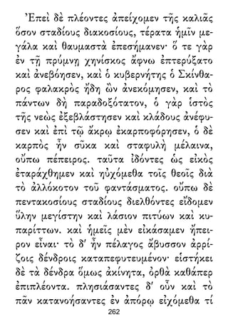 Ἐπεὶ δὲ πλέοντες ἀπείχομεν τῆς καλιᾶς
ὅσον σταδίους διακοσίους, τέρατα ἡμῖν με-
γάλα καὶ θαυμαστὰ ἐπεσήμανεν· ὅ τε γὰρ
ἐν τῇ πρύμνῃ χηνίσκος ἄφνω ἐπτερύξατο
καὶ ἀνεβόησεν, καὶ ὁ κυβερνήτης ὁ Σκίνθα-
ρος φαλακρὸς ἤδη ὢν ἀνεκόμησεν, καὶ τὸ
πάντων δὴ παραδοξότατον, ὁ γὰρ ἱστὸς
τῆς νεὼς ἐξεβλάστησεν καὶ κλάδους ἀνέφυ-
σεν καὶ ἐπὶ τῷ ἄκρῳ ἐκαρποφόρησεν, ὁ δὲ
καρπὸς ἦν σῦκα καὶ σταφυλὴ μέλαινα,
οὔπω πέπειρος. ταῦτα ἰδόντες ὡς εἰκὸς
ἐταράχθημεν καὶ ηὐχόμεθα τοῖς θεοῖς διὰ
τὸ ἀλλόκοτον τοῦ φαντάσματος. οὔπω δὲ
πεντακοσίους σταδίους διελθόντες εἴδομεν
ὕλην μεγίστην καὶ λάσιον πιτύων καὶ κυ-
παρίττων. καὶ ἡμεῖς μὲν εἰκάσαμεν ἤπει-
ρον εἶναι· τὸ δ' ἦν πέλαγος ἄβυσσον ἀρρί-
ζοις δένδροις καταπεφυτευμένον· εἱστήκει
δὲ τὰ δένδρα ὅμως ἀκίνητα, ὀρθὰ καθάπερ
ἐπιπλέοντα. πλησιάσαντες δ' οὖν καὶ τὸ
πᾶν κατανοήσαντες ἐν ἀπόρῳ εἰχόμεθα τί
262
 
