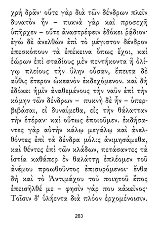 χρὴ δρᾶν· οὔτε γὰρ διὰ τῶν δένδρων πλεῖν
δυνατὸν ἦν – πυκνὰ γὰρ καὶ προσεχῆ
ὑπῆρχεν – οὔτε ἀναστρέφειν ἐδόκει ῥᾴδιον·
ἐγὼ δὲ ἀνελθὼν ἐπὶ τὸ μέγιστον δένδρον
ἐπεσκόπουν τὰ ἐπέκεινα ὅπως ἔχοι, καὶ
ἑώρων ἐπὶ σταδίους μὲν πεντήκοντα ἢ ὀλί-
γῳ πλείους τὴν ὕλην οὖσαν, ἔπειτα δὲ
αὖθις ἕτερον ὠκεανὸν ἐκδεχόμενον. καὶ δὴ
ἐδόκει ἡμῖν ἀναθεμένους τὴν ναῦν ἐπὶ τὴν
κόμην τῶν δένδρων – πυκνὴ δὲ ἦν – ὑπερ-
βιβάσαι, εἰ δυναίμεθα, εἰς τὴν θάλατταν
τὴν ἑτέραν· καὶ οὕτως ἐποιοῦμεν. ἐκδήσα-
ντες γὰρ αὐτὴν κάλῳ μεγάλῳ καὶ ἀνελ-
θόντες ἐπὶ τὰ δένδρα μόλις ἀνιμησάμεθα,
καὶ θέντες ἐπὶ τῶν κλάδων, πετάσαντες τὰ
ἱστία καθάπερ ἐν θαλάττῃ ἐπλέομεν τοῦ
ἀνέμου προωθοῦντος ἐπισυρόμενοι· ἔνθα
δὴ καὶ τὸ Ἀντιμάχου τοῦ ποιητοῦ ἔπος
ἐπεισῆλθέ με – φησὶν γάρ που κἀκεῖνος·
Τοῖσιν δ' ὑλήεντα διὰ πλόον ἐρχομένοισιν.
263
 