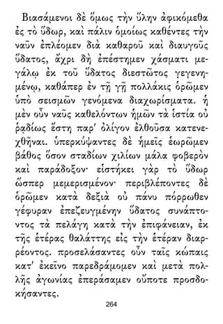 Βιασάμενοι δὲ ὅμως τὴν ὕλην ἀφικόμεθα
ἐς τὸ ὕδωρ, καὶ πάλιν ὁμοίως καθέντες τὴν
ναῦν ἐπλέομεν διὰ καθαροῦ καὶ διαυγοῦς
ὕδατος, ἄχρι δὴ ἐπέστημεν χάσματι με-
γάλῳ ἐκ τοῦ ὕδατος διεστῶτος γεγενη-
μένῳ, καθάπερ ἐν τῇ γῇ πολλάκις ὁρῶμεν
ὑπὸ σεισμῶν γενόμενα διαχωρίσματα. ἡ
μὲν οὖν ναῦς καθελόντων ἡμῶν τὰ ἱστία οὐ
ῥᾳδίως ἔστη παρ' ὀλίγον ἐλθοῦσα κατενε-
χθῆναι. ὑπερκύψαντες δὲ ἡμεῖς ἑωρῶμεν
βάθος ὅσον σταδίων χιλίων μάλα φοβερὸν
καὶ παράδοξον· εἱστήκει γὰρ τὸ ὕδωρ
ὥσπερ μεμερισμένον· περιβλέποντες δὲ
ὁρῶμεν κατὰ δεξιὰ οὐ πάνυ πόρρωθεν
γέφυραν ἐπεζευγμένην ὕδατος συνάπτο-
ντος τὰ πελάγη κατὰ τὴν ἐπιφάνειαν, ἐκ
τῆς ἑτέρας θαλάττης εἰς τὴν ἑτέραν διαρ-
ρέοντος. προσελάσαντες οὖν ταῖς κώπαις
κατ' ἐκεῖνο παρεδράμομεν καὶ μετὰ πολ-
λῆς ἀγωνίας ἐπεράσαμεν οὔποτε προσδο-
κήσαντες.
264
 