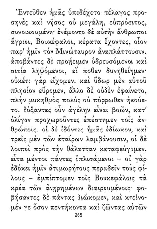 Ἐντεῦθεν ἡμᾶς ὑπεδέχετο πέλαγος προ-
σηνὲς καὶ νῆσος οὐ μεγάλη, εὐπρόσιτος,
συνοικουμένη· ἐνέμοντο δὲ αὐτὴν ἄνθρωποι
ἄγριοι, Βουκέφαλοι, κέρατα ἔχοντες, οἷον
παρ' ἡμῖν τὸν Μινώταυρον ἀναπλάττουσιν.
ἀποβάντες δὲ προῄειμεν ὑδρευσόμενοι καὶ
σιτία ληψόμενοι, εἴ ποθεν δυνηθείημεν·
οὐκέτι γὰρ εἴχομεν. καὶ ὕδωρ μὲν αὐτοῦ
πλησίον εὕρομεν, ἄλλο δὲ οὐδὲν ἐφαίνετο,
πλὴν μυκηθμὸς πολὺς οὐ πόρρωθεν ἠκούε-
το. δόξαντες οὖν ἀγέλην εἶναι βοῶν, κατ'
ὀλίγον προχωροῦντες ἐπέστημεν τοῖς ἀν-
θρώποις. οἱ δὲ ἰδόντες ἡμᾶς ἐδίωκον, καὶ
τρεῖς μὲν τῶν ἑταίρων λαμβάνουσιν, οἱ δὲ
λοιποὶ πρὸς τὴν θάλατταν καταφεύγομεν.
εἶτα μέντοι πάντες ὁπλισάμενοι – οὐ γὰρ
ἐδόκει ἡμῖν ἀτιμωρήτους περιιδεῖν τοὺς φί-
λους – ἐμπίπτομεν τοῖς Βουκεφάλοις τὰ
κρέα τῶν ἀνῃρημένων διαιρουμένοις· φο-
βήσαντες δὲ πάντας διώκομεν, καὶ κτείνο-
μέν γε ὅσον πεντήκοντα καὶ ζῶντας αὐτῶν
265
 