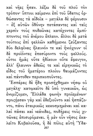 καὶ νῆες ἦσαν. λέξω δὲ τοῦ πλοῦ τὸν
τρόπον· ὕπτιοι κείμενοι ἐπὶ τοῦ ὕδατος ὀρ-
θώσαντες τὰ αἰδοῖα – μεγάλα δὲ φέρουσιν
– ἐξ αὐτῶν ὀθόνην πετάσαντες καὶ ταῖς
χερσὶν τοὺς ποδεῶνας κατέχοντες ἐμπί-
πτοντος τοῦ ἀνέμου ἔπλεον. ἄλλοι δὲ μετὰ
τούτους ἐπὶ φελλῶν καθήμενοι ζεύξαντες
δύο δελφῖνας ἤλαυνόν τε καὶ ἡνιόχουν· οἱ
δὲ προϊόντες ἐπεσύροντο τοὺς φελλούς.
οὗτοι ἡμᾶς οὔτε ἠδίκουν οὔτε ἔφευγον,
ἀλλ' ἤλαυνον ἀδεῶς τε καὶ εἰρηνικῶς τὸ
εἶδος τοῦ ἡμετέρου πλοίου θαυμάζοντες
καὶ πάντοθεν περισκοποῦντες.
Ἑσπέρας δὲ ἤδη προσήχθημεν νήσῳ οὐ
μεγάλῃ· κατῳκεῖτο δὲ ὑπὸ γυναικῶν, ὡς
ἐνομίζομεν, Ἑλλάδα φωνὴν προϊεμένων·
προςῄεσαν γὰρ καὶ ἐδεξιοῦντο καὶ ἠσπάζο-
ντο, πάνυ ἑταιρικῶς κεκοσμημέναι καὶ κα-
λαὶ πᾶσαι καὶ νεάνιδες, ποδήρεις τοὺς χι-
τῶνας ἐπισυρόμεναι. ἡ μὲν οὖν νῆσος ἐκα-
λεῖτο Κοβαλοῦσα, ἡ δὲ πόλις αὐτὴ Ὑδα-
267
 