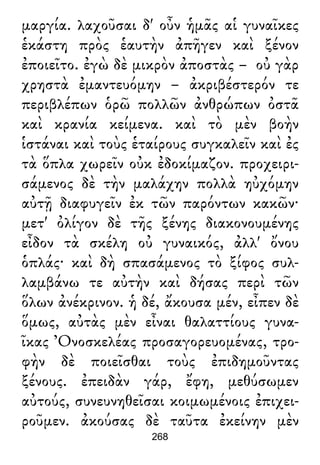 μαργία. λαχοῦσαι δ' οὖν ἡμᾶς αἱ γυναῖκες
ἑκάστη πρὸς ἑαυτὴν ἀπῆγεν καὶ ξένον
ἐποιεῖτο. ἐγὼ δὲ μικρὸν ἀποστὰς – οὐ γὰρ
χρηστὰ ἐμαντευόμην – ἀκριβέστερόν τε
περιβλέπων ὁρῶ πολλῶν ἀνθρώπων ὀστᾶ
καὶ κρανία κείμενα. καὶ τὸ μὲν βοὴν
ἱστάναι καὶ τοὺς ἑταίρους συγκαλεῖν καὶ ἐς
τὰ ὅπλα χωρεῖν οὐκ ἐδοκίμαζον. προχειρι-
σάμενος δὲ τὴν μαλάχην πολλὰ ηὐχόμην
αὐτῇ διαφυγεῖν ἐκ τῶν παρόντων κακῶν·
μετ' ὀλίγον δὲ τῆς ξένης διακονουμένης
εἶδον τὰ σκέλη οὐ γυναικός, ἀλλ' ὄνου
ὁπλάς· καὶ δὴ σπασάμενος τὸ ξίφος συλ-
λαμβάνω τε αὐτὴν καὶ δήσας περὶ τῶν
ὅλων ἀνέκρινον. ἡ δέ, ἄκουσα μέν, εἶπεν δὲ
ὅμως, αὐτὰς μὲν εἶναι θαλαττίους γυνα-
ῖκας Ὀνοσκελέας προσαγορευομένας, τρο-
φὴν δὲ ποιεῖσθαι τοὺς ἐπιδημοῦντας
ξένους. ἐπειδὰν γάρ, ἔφη, μεθύσωμεν
αὐτούς, συνευνηθεῖσαι κοιμωμένοις ἐπιχει-
ροῦμεν. ἀκούσας δὲ ταῦτα ἐκείνην μὲν
268
 