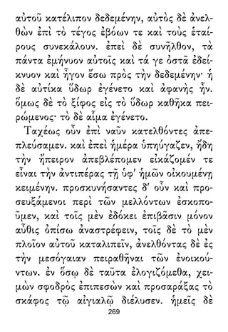 αὐτοῦ κατέλιπον δεδεμένην, αὐτὸς δὲ ἀνελ-
θὼν ἐπὶ τὸ τέγος ἐβόων τε καὶ τοὺς ἑταί-
ρους συνεκάλουν. ἐπεὶ δὲ συνῆλθον, τὰ
πάντα ἐμήνυον αὐτοῖς καὶ τά γε ὀστᾶ ἐδεί-
κνυον καὶ ἦγον ἔσω πρὸς τὴν δεδεμένην· ἡ
δὲ αὐτίκα ὕδωρ ἐγένετο καὶ ἀφανὴς ἦν.
ὅμως δὲ τὸ ξίφος εἰς τὸ ὕδωρ καθῆκα πει-
ρώμενος· τὸ δὲ αἷμα ἐγένετο.
Ταχέως οὖν ἐπὶ ναῦν κατελθόντες ἀπε-
πλεύσαμεν. καὶ ἐπεὶ ἡμέρα ὑπηύγαζεν, ἤδη
τὴν ἤπειρον ἀπεβλέπομεν εἰκάζομέν τε
εἶναι τὴν ἀντιπέρας τῇ ὑφ' ἡμῶν οἰκουμένῃ
κειμένην. προσκυνήσαντες δ' οὖν καὶ προ-
σευξάμενοι περὶ τῶν μελλόντων ἐσκοπο-
ῦμεν, καὶ τοῖς μὲν ἐδόκει ἐπιβᾶσιν μόνον
αὖθις ὀπίσω ἀναστρέφειν, τοῖς δὲ τὸ μὲν
πλοῖον αὐτοῦ καταλιπεῖν, ἀνελθόντας δὲ ἐς
τὴν μεσόγαιαν πειραθῆναι τῶν ἐνοικού-
ντων. ἐν ὅσῳ δὲ ταῦτα ἐλογιζόμεθα, χει-
μὼν σφοδρὸς ἐπιπεσὼν καὶ προσαράξας τὸ
σκάφος τῷ αἰγιαλῷ διέλυσεν. ἡμεῖς δὲ
269
 
