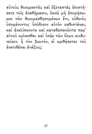 αὐτοὺς δοκιμαστὰς καὶ ἐξεταστὰς ἐπιστή-
σετε τοῖς ἀναθήμασιν, ὀκνῶ μὴ ἀπορήσω-
μεν τῶν δοκιμασθησομένων ἔτι, οὐδενὸς
ὑπομένοντος ὑπόδικον αὑτὸν καθιστάναι,
καὶ ἀναλίσκοντα καὶ καταδαπανῶντα παρ'
αὑτοῦ κρίνεσθαι καὶ ὑπὲρ τῶν ὅλων κινδυ-
νεύειν. ἢ τίνι βιωτόν, εἰ κριθήσεται τοῦ
ἀνατιθέναι ἀνάξιος;
27
 