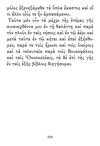 μόλις ἐξενηξάμεθα τὰ ὅπλα ἕκαστος καὶ εἴ
τι ἄλλο οἷός τε ἦν ἁρπασάμενοι.
Ταῦτα μὲν οὖν τὰ μέχρι τῆς ἑτέρας γῆς
συνενεχθέντα μοι ἐν τῇ θαλάττῃ καὶ παρὰ
τὸν πλοῦν ἐν ταῖς νήσοις καὶ ἐν τῷ ἀέρι καὶ
μετὰ ταῦτα ἐν τῷ κήτει καὶ ἐπεὶ ἐξήλθο-
μεν, παρά τε τοῖς ἥρωσι καὶ τοῖς ὀνείροις
καὶ τὰ τελευταῖα παρὰ τοῖς Βουκεφάλοις
καὶ ταῖς Ὀνοσκελέαις, τὰ δὲ ἐπὶ τῆς γῆς
ἐν ταῖς ἑξῆς βίβλοις διηγήσομαι.
270
 