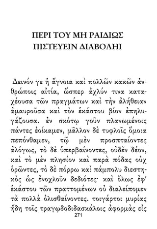 ΠΕΡΙ ΤΟΥ ΜΗ ΡΑΙ∆ΙΩΣ
ΠΙΣΤΕΥΕΙΝ ∆ΙΑΒΟΛΗΙ
∆εινόν γε ἡ ἄγνοια καὶ πολλῶν κακῶν ἀν-
θρώποις αἰτία, ὥσπερ ἀχλύν τινα κατα-
χέουσα τῶν πραγμάτων καὶ τὴν ἀλήθειαν
ἀμαυροῦσα καὶ τὸν ἑκάστου βίον ἐπηλυ-
γάζουσα. ἐν σκότῳ γοῦν πλανωμένοις
πάντες ἐοίκαμεν, μᾶλλον δὲ τυφλοῖς ὅμοια
πεπόνθαμεν, τῷ μὲν προσπταίοντες
ἀλόγως, τὸ δὲ ὑπερβαίνοντες, οὐδὲν δέον,
καὶ τὸ μὲν πλησίον καὶ παρὰ πόδας οὐχ
ὁρῶντες, τὸ δὲ πόρρω καὶ πάμπολυ διεστη-
κὸς ὡς ἐνοχλοῦν δεδιότες· καὶ ὅλως ἐφ'
ἑκάστου τῶν πραττομένων οὐ διαλείπομεν
τὰ πολλὰ ὀλισθαίνοντες. τοιγάρτοι μυρίας
ἤδη τοῖς τραγῳδοδιδασκάλοις ἀφορμὰς εἰς
271
 