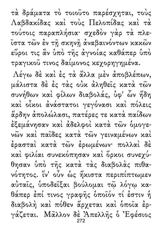 τὰ δράματα τὸ τοιοῦτο παρέσχηται, τοὺς
Λαβδακίδας καὶ τοὺς Πελοπίδας καὶ τὰ
τούτοις παραπλήσια· σχεδὸν γὰρ τὰ πλε-
ῖστα τῶν ἐν τῇ σκηνῇ ἀναβαινόντων κακῶν
εὕροι τις ἂν ὑπὸ τῆς ἀγνοίας καθάπερ ὑπὸ
τραγικοῦ τινος δαίμονος κεχορηγημένα.
Λέγω δὲ καὶ ἐς τὰ ἄλλα μὲν ἀποβλέπων,
μάλιστα δὲ ἐς τὰς οὐκ ἀληθεῖς κατὰ τῶν
συνήθων καὶ φίλων διαβολάς, ὑφ' ὧν ἤδη
καὶ οἶκοι ἀνάστατοι γεγόνασι καὶ πόλεις
ἄρδην ἀπολώλασι, πατέρες τε κατὰ παίδων
ἐξεμάνησαν καὶ ἀδελφοὶ κατὰ τῶν ὁμογε-
νῶν καὶ παῖδες κατὰ τῶν γειναμένων καὶ
ἐρασταὶ κατὰ τῶν ἐρωμένων· πολλαὶ δὲ
καὶ φιλίαι συνεκόπησαν καὶ ὅρκοι συνεχύ-
θησαν ὑπὸ τῆς κατὰ τὰς διαβολὰς πιθα-
νότητος. ἵν' οὖν ὡς ἥκιστα περιπίπτωμεν
αὐταῖς, ὑποδεῖξαι βούλομαι τῷ λόγῳ κα-
θάπερ ἐπί τινος γραφῆς ὁποῖόν τί ἐστιν ἡ
διαβολὴ καὶ πόθεν ἄρχεται καὶ ὁποῖα ἐρ-
γάζεται. Μᾶλλον δὲ Ἀπελλῆς ὁ Ἐφέσιος
272
 