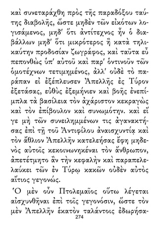 καὶ συνεταράχθη πρὸς τῆς παραδόξου ταύ-
της διαβολῆς, ὥστε μηδὲν τῶν εἰκότων λο-
γισάμενος, μηδ' ὅτι ἀντίτεχνος ἦν ὁ δια-
βάλλων μηδ' ὅτι μικρότερος ἢ κατὰ τηλι-
καύτην προδοσίαν ζωγράφος, καὶ ταῦτα εὖ
πεπονθὼς ὑπ' αὐτοῦ καὶ παρ' ὁντινοῦν τῶν
ὁμοτέχνων τετιμημένος, ἀλλ' οὐδὲ τὸ πα-
ράπαν εἰ ἐξέπλευσεν Ἀπελλῆς ἐς Τύρον
ἐξετάσας, εὐθὺς ἐξεμήνιεν καὶ βοῆς ἐνεπί-
μπλα τὰ βασίλεια τὸν ἀχάριστον κεκραγὼς
καὶ τὸν ἐπίβουλον καὶ συνωμότην. καὶ εἴ
γε μὴ τῶν συνειλημμένων τις ἀγανακτή-
σας ἐπὶ τῇ τοῦ Ἀντιφίλου ἀναισχυντίᾳ καὶ
τὸν ἄθλιον Ἀπελλῆν κατελεήσας ἔφη μηδε-
νὸς αὐτοῖς κεκοινωνηκέναι τὸν ἄνθρωπον,
ἀπετέτμητο ἂν τὴν κεφαλὴν καὶ παραπελε-
λαύκει τῶν ἐν Τύρῳ κακῶν οὐδὲν αὐτὸς
αἴτιος γεγονώς.
Ὁ μὲν οὖν Πτολεμαῖος οὕτω λέγεται
αἰσχυνθῆναι ἐπὶ τοῖς γεγονόσιν, ὥστε τὸν
μὲν Ἀπελλῆν ἑκατὸν ταλάντοις ἐδωρήσα-
274
 