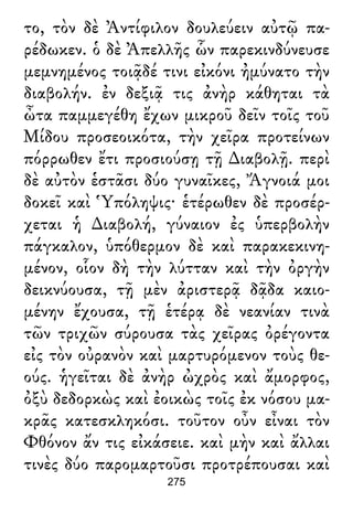 το, τὸν δὲ Ἀντίφιλον δουλεύειν αὐτῷ πα-
ρέδωκεν. ὁ δὲ Ἀπελλῆς ὧν παρεκινδύνευσε
μεμνημένος τοιᾷδέ τινι εἰκόνι ἠμύνατο τὴν
διαβολήν. ἐν δεξιᾷ τις ἀνὴρ κάθηται τὰ
ὦτα παμμεγέθη ἔχων μικροῦ δεῖν τοῖς τοῦ
Μίδου προσεοικότα, τὴν χεῖρα προτείνων
πόρρωθεν ἔτι προσιούσῃ τῇ ∆ιαβολῇ. περὶ
δὲ αὐτὸν ἑστᾶσι δύο γυναῖκες, Ἄγνοιά μοι
δοκεῖ καὶ Ὑπόληψις· ἑτέρωθεν δὲ προσέρ-
χεται ἡ ∆ιαβολή, γύναιον ἐς ὑπερβολὴν
πάγκαλον, ὑπόθερμον δὲ καὶ παρακεκινη-
μένον, οἷον δὴ τὴν λύτταν καὶ τὴν ὀργὴν
δεικνύουσα, τῇ μὲν ἀριστερᾷ δᾷδα καιο-
μένην ἔχουσα, τῇ ἑτέρᾳ δὲ νεανίαν τινὰ
τῶν τριχῶν σύρουσα τὰς χεῖρας ὀρέγοντα
εἰς τὸν οὐρανὸν καὶ μαρτυρόμενον τοὺς θε-
ούς. ἡγεῖται δὲ ἀνὴρ ὠχρὸς καὶ ἄμορφος,
ὀξὺ δεδορκὼς καὶ ἐοικὼς τοῖς ἐκ νόσου μα-
κρᾶς κατεσκληκόσι. τοῦτον οὖν εἶναι τὸν
Φθόνον ἄν τις εἰκάσειε. καὶ μὴν καὶ ἄλλαι
τινὲς δύο παρομαρτοῦσι προτρέπουσαι καὶ
275
 