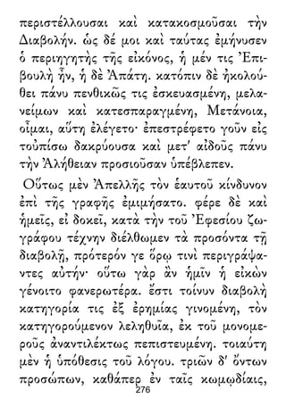 περιστέλλουσαι καὶ κατακοσμοῦσαι τὴν
∆ιαβολήν. ὡς δέ μοι καὶ ταύτας ἐμήνυσεν
ὁ περιηγητὴς τῆς εἰκόνος, ἡ μέν τις Ἐπι-
βουλὴ ἦν, ἡ δὲ Ἀπάτη. κατόπιν δὲ ἠκολού-
θει πάνυ πενθικῶς τις ἐσκευασμένη, μελα-
νείμων καὶ κατεσπαραγμένη, Μετάνοια,
οἶμαι, αὕτη ἐλέγετο· ἐπεστρέφετο γοῦν εἰς
τοὐπίσω δακρύουσα καὶ μετ' αἰδοῦς πάνυ
τὴν Ἀλήθειαν προσιοῦσαν ὑπέβλεπεν.
Οὕτως μὲν Ἀπελλῆς τὸν ἑαυτοῦ κίνδυνον
ἐπὶ τῆς γραφῆς ἐμιμήσατο. φέρε δὲ καὶ
ἡμεῖς, εἰ δοκεῖ, κατὰ τὴν τοῦ Ἐφεσίου ζω-
γράφου τέχνην διέλθωμεν τὰ προσόντα τῇ
διαβολῇ, πρότερόν γε ὅρῳ τινὶ περιγράψα-
ντες αὐτήν· οὕτω γὰρ ἂν ἡμῖν ἡ εἰκὼν
γένοιτο φανερωτέρα. ἔστι τοίνυν διαβολὴ
κατηγορία τις ἐξ ἐρημίας γινομένη, τὸν
κατηγορούμενον λεληθυῖα, ἐκ τοῦ μονομε-
ροῦς ἀναντιλέκτως πεπιστευμένη. τοιαύτη
μὲν ἡ ὑπόθεσις τοῦ λόγου. τριῶν δ' ὄντων
προσώπων, καθάπερ ἐν ταῖς κωμῳδίαις,
276
 
