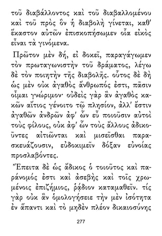 τοῦ διαβάλλοντος καὶ τοῦ διαβαλλομένου
καὶ τοῦ πρὸς ὃν ἡ διαβολὴ γίνεται, καθ'
ἕκαστον αὐτῶν ἐπισκοπήσωμεν οἷα εἰκὸς
εἶναι τὰ γινόμενα.
Πρῶτον μὲν δή, εἰ δοκεῖ, παραγάγωμεν
τὸν πρωταγωνιστὴν τοῦ δράματος, λέγω
δὲ τὸν ποιητὴν τῆς διαβολῆς. οὗτος δὲ δὴ
ὡς μὲν οὐκ ἀγαθὸς ἄνθρωπός ἐστι, πᾶσιν
οἶμαι γνώριμον· οὐδεὶς γὰρ ἂν ἀγαθὸς κα-
κῶν αἴτιος γένοιτο τῷ πλησίον, ἀλλ' ἔστιν
ἀγαθῶν ἀνδρῶν ἀφ' ὧν εὖ ποιοῦσιν αὐτοὶ
τοὺς φίλους, οὐκ ἀφ' ὧν τοὺς ἄλλους ἀδικο-
ῦντες αἰτιῶνται καὶ μισεῖσθαι παρα-
σκευάζουσιν, εὐδοκιμεῖν δόξαν εὐνοίας
προσλαβόντες.
Ἔπειτα δὲ ὡς ἄδικος ὁ τοιοῦτος καὶ πα-
ράνομός ἐστι καὶ ἀσεβὴς καὶ τοῖς χρω-
μένοις ἐπιζήμιος, ῥᾴδιον καταμαθεῖν. τίς
γὰρ οὐκ ἂν ὁμολογήσειε τὴν μὲν ἰσότητα
ἐν ἅπαντι καὶ τὸ μηδὲν πλέον δικαιοσύνης
277
 