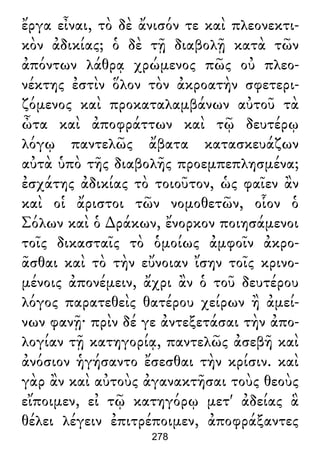 ἔργα εἶναι, τὸ δὲ ἄνισόν τε καὶ πλεονεκτι-
κὸν ἀδικίας; ὁ δὲ τῇ διαβολῇ κατὰ τῶν
ἀπόντων λάθρᾳ χρώμενος πῶς οὐ πλεο-
νέκτης ἐστὶν ὅλον τὸν ἀκροατὴν σφετερι-
ζόμενος καὶ προκαταλαμβάνων αὐτοῦ τὰ
ὦτα καὶ ἀποφράττων καὶ τῷ δευτέρῳ
λόγῳ παντελῶς ἄβατα κατασκευάζων
αὐτὰ ὑπὸ τῆς διαβολῆς προεμπεπλησμένα;
ἐσχάτης ἀδικίας τὸ τοιοῦτον, ὡς φαῖεν ἂν
καὶ οἱ ἄριστοι τῶν νομοθετῶν, οἷον ὁ
Σόλων καὶ ὁ ∆ράκων, ἔνορκον ποιησάμενοι
τοῖς δικασταῖς τὸ ὁμοίως ἀμφοῖν ἀκρο-
ᾶσθαι καὶ τὸ τὴν εὔνοιαν ἴσην τοῖς κρινο-
μένοις ἀπονέμειν, ἄχρι ἂν ὁ τοῦ δευτέρου
λόγος παρατεθεὶς θατέρου χείρων ἢ ἀμεί-
νων φανῇ· πρὶν δέ γε ἀντεξετάσαι τὴν ἀπο-
λογίαν τῇ κατηγορίᾳ, παντελῶς ἀσεβῆ καὶ
ἀνόσιον ἡγήσαντο ἔσεσθαι τὴν κρίσιν. καὶ
γὰρ ἂν καὶ αὐτοὺς ἀγανακτῆσαι τοὺς θεοὺς
εἴποιμεν, εἰ τῷ κατηγόρῳ μετ' ἀδείας ἃ
θέλει λέγειν ἐπιτρέποιμεν, ἀποφράξαντες
278
 