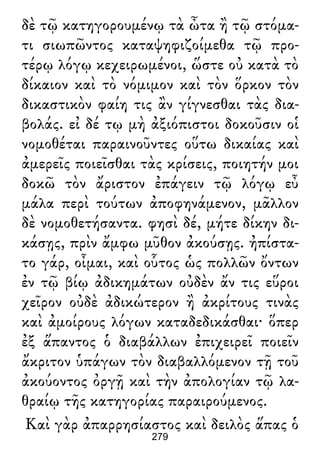 δὲ τῷ κατηγορουμένῳ τὰ ὦτα ἢ τῷ στόμα-
τι σιωπῶντος καταψηφιζοίμεθα τῷ προ-
τέρῳ λόγῳ κεχειρωμένοι, ὥστε οὐ κατὰ τὸ
δίκαιον καὶ τὸ νόμιμον καὶ τὸν ὅρκον τὸν
δικαστικὸν φαίη τις ἂν γίγνεσθαι τὰς δια-
βολάς. εἰ δέ τῳ μὴ ἀξιόπιστοι δοκοῦσιν οἱ
νομοθέται παραινοῦντες οὕτω δικαίας καὶ
ἀμερεῖς ποιεῖσθαι τὰς κρίσεις, ποιητήν μοι
δοκῶ τὸν ἄριστον ἐπάγειν τῷ λόγῳ εὖ
μάλα περὶ τούτων ἀποφηνάμενον, μᾶλλον
δὲ νομοθετήσαντα. φησὶ δέ, μήτε δίκην δι-
κάσῃς, πρὶν ἄμφω μῦθον ἀκούσῃς. ἠπίστα-
το γάρ, οἶμαι, καὶ οὗτος ὡς πολλῶν ὄντων
ἐν τῷ βίῳ ἀδικημάτων οὐδὲν ἄν τις εὕροι
χεῖρον οὐδὲ ἀδικώτερον ἢ ἀκρίτους τινὰς
καὶ ἀμοίρους λόγων καταδεδικάσθαι· ὅπερ
ἐξ ἅπαντος ὁ διαβάλλων ἐπιχειρεῖ ποιεῖν
ἄκριτον ὑπάγων τὸν διαβαλλόμενον τῇ τοῦ
ἀκούοντος ὀργῇ καὶ τὴν ἀπολογίαν τῷ λα-
θραίῳ τῆς κατηγορίας παραιρούμενος.
Καὶ γὰρ ἀπαρρησίαστος καὶ δειλὸς ἅπας ὁ
279
 