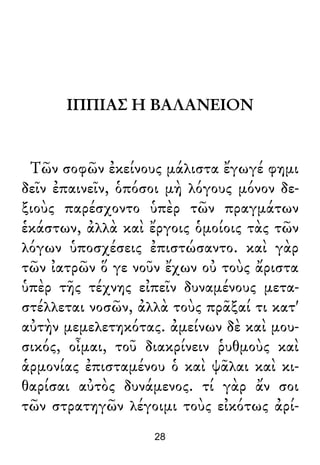 ΙΠΠΙΑΣ Η ΒΑΛΑΝΕΙΟΝ
Τῶν σοφῶν ἐκείνους μάλιστα ἔγωγέ φημι
δεῖν ἐπαινεῖν, ὁπόσοι μὴ λόγους μόνον δε-
ξιοὺς παρέσχοντο ὑπὲρ τῶν πραγμάτων
ἑκάστων, ἀλλὰ καὶ ἔργοις ὁμοίοις τὰς τῶν
λόγων ὑποσχέσεις ἐπιστώσαντο. καὶ γὰρ
τῶν ἰατρῶν ὅ γε νοῦν ἔχων οὐ τοὺς ἄριστα
ὑπὲρ τῆς τέχνης εἰπεῖν δυναμένους μετα-
στέλλεται νοσῶν, ἀλλὰ τοὺς πρᾶξαί τι κατ'
αὐτὴν μεμελετηκότας. ἀμείνων δὲ καὶ μου-
σικός, οἶμαι, τοῦ διακρίνειν ῥυθμοὺς καὶ
ἁρμονίας ἐπισταμένου ὁ καὶ ψᾶλαι καὶ κι-
θαρίσαι αὐτὸς δυνάμενος. τί γὰρ ἄν σοι
τῶν στρατηγῶν λέγοιμι τοὺς εἰκότως ἀρί-
28
 