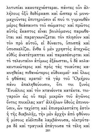 λοτυπίαι κακοτεχνέστεραι. πάντες οὖν ἀλ-
λήλους ὀξὺ δεδόρκασι καὶ ὥσπερ οἱ μονο-
μαχοῦντες ἐπιτηροῦσιν εἴ πού τι γυμνωθὲν
μέρος θεάσαιντο τοῦ σώματος· καὶ πρῶτος
αὐτὸς ἕκαστος εἶναι βουλόμενος παρωθε-
ῖται καὶ παραγκωνίζεται τὸν πλησίον καὶ
τὸν πρὸ αὑτοῦ, εἰ δύναιτο, ὑποσπᾷ καὶ
ὑποσκελίζει. ἔνθα ὁ μὲν χρηστὸς ἀτεχνῶς
εὐθὺς ἀνατέτραπται καὶ παρασέσυρται καὶ
τὸ τελευταῖον ἀτίμως ἐξέωσται, ὁ δὲ κολα-
κευτικώτερος καὶ πρὸς τὰς τοιαύτας κα-
κοηθείας πιθανώτερος εὐδοκιμεῖ· καὶ ὅλως
ὁ φθάσας κρατεῖ· τὰ γὰρ τοῦ Ὁμήρου
πάνυ ἐπαληθεύουσιν, ὅτι τοι ξυνὸς
Ἐνυάλιος καὶ τὸν κτανέοντα κατέκτα. τοι-
γαροῦν ὡς οὐ περὶ μικρῶν τοῦ ἀγῶνος
ὄντος ποικίλας κατ' ἀλλήλων ὁδοὺς ἐπινοο-
ῦσιν, ὧν ταχίστη καὶ ἐπισφαλεστάτη ἐστὶν
ἡ τῆς διαβολῆς, τὴν μὲν ἀρχὴν ἀπὸ φθόνου
ἢ μίσους εὐέλπιδα λαμβάνουσα, οἰκτρότε-
ρα δὲ καὶ τραγικὰ ἐπάγουσα τὰ τέλη καὶ
281
 