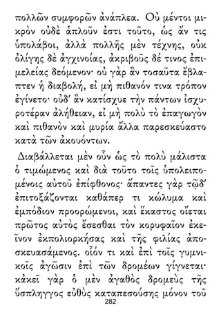 πολλῶν συμφορῶν ἀνάπλεα. Οὐ μέντοι μι-
κρὸν οὐδὲ ἁπλοῦν ἐστι τοῦτο, ὡς ἄν τις
ὑπολάβοι, ἀλλὰ πολλῆς μὲν τέχνης, οὐκ
ὀλίγης δὲ ἀγχινοίας, ἀκριβοῦς δέ τινος ἐπι-
μελείας δεόμενον· οὐ γὰρ ἂν τοσαῦτα ἔβλα-
πτεν ἡ διαβολή, εἰ μὴ πιθανόν τινα τρόπον
ἐγίνετο· οὐδ' ἂν κατίσχυε τὴν πάντων ἰσχυ-
ροτέραν ἀλήθειαν, εἰ μὴ πολὺ τὸ ἐπαγωγὸν
καὶ πιθανὸν καὶ μυρία ἄλλα παρεσκεύαστο
κατὰ τῶν ἀκουόντων.
∆ιαβάλλεται μὲν οὖν ὡς τὸ πολὺ μάλιστα
ὁ τιμώμενος καὶ διὰ τοῦτο τοῖς ὑπολειπο-
μένοις αὐτοῦ ἐπίφθονος· ἅπαντες γὰρ τῷδ'
ἐπιτοξάζονται καθάπερ τι κώλυμα καὶ
ἐμπόδιον προορώμενοι, καὶ ἕκαστος οἴεται
πρῶτος αὐτὸς ἔσεσθαι τὸν κορυφαῖον ἐκε-
ῖνον ἐκπολιορκήσας καὶ τῆς φιλίας ἀπο-
σκευασάμενος. οἷόν τι καὶ ἐπὶ τοῖς γυμνι-
κοῖς ἀγῶσιν ἐπὶ τῶν δρομέων γίγνεται·
κἀκεῖ γὰρ ὁ μὲν ἀγαθὸς δρομεὺς τῆς
ὕσπληγγος εὐθὺς καταπεσούσης μόνον τοῦ
282
 
