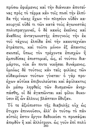 πρόσω ἐφιέμενος καὶ τὴν διάνοιαν ἀποτεί-
νας πρὸς τὸ τέρμα κἀν τοῖς ποσὶ τὴν ἐλπί-
δα τῆς νίκης ἔχων τὸν πλησίον οὐδὲν κα-
κουργεῖ οὐδέ τι τῶν κατὰ τοὺς ἀγωνιστὰς
πολυπραγμονεῖ, ὁ δὲ κακὸς ἐκεῖνος καὶ
ἄναθλος ἀνταγωνιστὴς ἀπογνοὺς τὴν ἐκ
τοῦ τάχους ἐλπίδα ἐπὶ τὴν κακοτεχνίαν
ἐτράπετο, καὶ τοῦτο μόνον ἐξ ἅπαντος
σκοπεῖ, ὅπως τὸν τρέχοντα ἐπισχὼν ἢ
ἐμποδίσας ἐπιστομιεῖ, ὡς, εἰ τούτου δια-
μάρτοι, οὐκ ἄν ποτε νικῆσαι δυνάμενος.
ὁμοίως δὲ τούτοις κἀν ταῖς φιλίαις τῶν
εὐδαιμόνων τούτων γίνεται· ὁ γὰρ προ-
έχων αὐτίκα ἐπιβουλεύεται καὶ ἀφύλακτος
ἐν μέσῳ ληφθεὶς τῶν δυσμενῶν ἀνηρ-
πάσθη, οἱ δὲ ἀγαπῶνται καὶ φίλοι δοκο-
ῦσιν ἐξ ὧν ἄλλους βλάπτειν ἔδοξαν.
Τό τε ἀξιόπιστον τῆς διαβολῆς οὐχ ὡς
ἔτυχεν ἐπινοοῦσιν, ἀλλ' ἐν τούτῳ τὸ πᾶν
αὐτοῖς ἐστιν ἔργον δεδοικόσι τι προσάψαι
ἀπῳδὸν ἢ καὶ ἀλλότριον. ὡς γοῦν ἐπὶ πολὺ
283
 