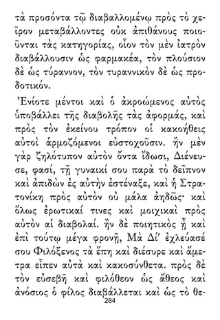 τὰ προσόντα τῷ διαβαλλομένῳ πρὸς τὸ χε-
ῖρον μεταβάλλοντες οὐκ ἀπιθάνους ποιο-
ῦνται τὰς κατηγορίας, οἷον τὸν μὲν ἰατρὸν
διαβάλλουσιν ὡς φαρμακέα, τὸν πλούσιον
δὲ ὡς τύραννον, τὸν τυραννικὸν δὲ ὡς προ-
δοτικόν.
Ἐνίοτε μέντοι καὶ ὁ ἀκροώμενος αὐτὸς
ὑποβάλλει τῆς διαβολῆς τὰς ἀφορμάς, καὶ
πρὸς τὸν ἐκείνου τρόπον οἱ κακοήθεις
αὐτοὶ ἁρμοζόμενοι εὐστοχοῦσιν. ἢν μὲν
γὰρ ζηλότυπον αὐτὸν ὄντα ἴδωσι, ∆ιένευ-
σε, φασί, τῇ γυναικί σου παρὰ τὸ δεῖπνον
καὶ ἀπιδὼν ἐς αὐτὴν ἐστέναξε, καὶ ἡ Στρα-
τονίκη πρὸς αὐτὸν οὐ μάλα ἀηδῶς· καὶ
ὅλως ἐρωτικαί τινες καὶ μοιχικαὶ πρὸς
αὐτὸν αἱ διαβολαί. ἢν δὲ ποιητικὸς ᾖ καὶ
ἐπὶ τούτῳ μέγα φρονῇ, Μὰ ∆ί' ἐχλεύασέ
σου Φιλόξενος τὰ ἔπη καὶ διέσυρε καὶ ἄμε-
τρα εἶπεν αὐτὰ καὶ κακοσύνθετα. πρὸς δὲ
τὸν εὐσεβῆ καὶ φιλόθεον ὡς ἄθεος καὶ
ἀνόσιος ὁ φίλος διαβάλλεται καὶ ὡς τὸ θε-
284
 
