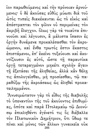 ῖον παρωθούμενος καὶ τὴν πρόνοιαν ἀρνού-
μενος· ὁ δὲ ἀκούσας εὐθὺς μύωπι διὰ τοῦ
ὠτὸς τυπεὶς διακέκαυται ὡς τὸ εἰκὸς καὶ
ἀπέστραπται τὸν φίλον οὐ περιμείνας τὸν
ἀκριβῆ ἔλεγχον. ὅλως γὰρ τὰ τοιαῦτα ἐπι-
νοοῦσι καὶ λέγουσιν, ἃ μάλιστα ἴσασιν ἐς
ὀργὴν δυνάμενα προκαλέσασθαι τὸν ἀκρο-
ώμενον, καὶ ἔνθα τρωτός ἐστιν ἕκαστος
ἐπιστάμενοι, ἐπ' ἐκεῖνο τοξεύουσι καὶ ἀκο-
ντίζουσιν ἐς αὐτό, ὥστε τῇ παραυτίκα
ὀργῇ τεταραγμένον μηκέτι σχολὴν ἄγειν
τῇ ἐξετάσει τῆς ἀληθείας, ἀλλὰ κἂν θέλῃ
τις ἀπολογεῖσθαι, μὴ προσίεσθαι, τῷ πα-
ραδόξῳ τῆς ἀκροάσεως ὡς ἀληθεῖ προκα-
τειλημμένον.
Ἀνυσιμώτατον γὰρ τὸ εἶδος τῆς διαβολῆς
τὸ ὑπεναντίον τῆς τοῦ ἀκούοντος ἐπιθυμί-
ας, ὁπότε καὶ παρὰ Πτολεμαίῳ τῷ ∆ιονύ-
σῳ ἐπικληθέντι ἐγένετό τις ὃς διέβαλλε
τὸν Πλατωνικὸν ∆ημήτριον, ὅτι ὕδωρ τε
πίνει καὶ μόνος τῶν ἄλλων γυναικεῖα οὐκ
285
 