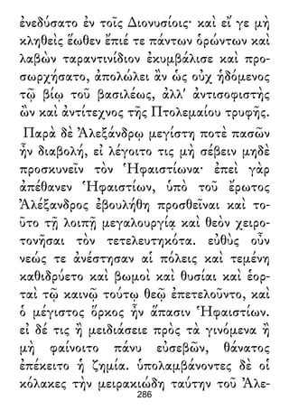 ἐνεδύσατο ἐν τοῖς ∆ιονυσίοις· καὶ εἴ γε μὴ
κληθεὶς ἕωθεν ἔπιέ τε πάντων ὁρώντων καὶ
λαβὼν ταραντινίδιον ἐκυμβάλισε καὶ προ-
σωρχήσατο, ἀπολώλει ἂν ὡς οὐχ ἡδόμενος
τῷ βίῳ τοῦ βασιλέως, ἀλλ' ἀντισοφιστὴς
ὢν καὶ ἀντίτεχνος τῆς Πτολεμαίου τρυφῆς.
Παρὰ δὲ Ἀλεξάνδρῳ μεγίστη ποτὲ πασῶν
ἦν διαβολή, εἰ λέγοιτο τις μὴ σέβειν μηδὲ
προσκυνεῖν τὸν Ἡφαιστίωνα· ἐπεὶ γὰρ
ἀπέθανεν Ἡφαιστίων, ὑπὸ τοῦ ἔρωτος
Ἀλέξανδρος ἐβουλήθη προσθεῖναι καὶ το-
ῦτο τῇ λοιπῇ μεγαλουργίᾳ καὶ θεὸν χειρο-
τονῆσαι τὸν τετελευτηκότα. εὐθὺς οὖν
νεώς τε ἀνέστησαν αἱ πόλεις καὶ τεμένη
καθιδρύετο καὶ βωμοὶ καὶ θυσίαι καὶ ἑορ-
ταὶ τῷ καινῷ τούτῳ θεῷ ἐπετελοῦντο, καὶ
ὁ μέγιστος ὅρκος ἦν ἅπασιν Ἡφαιστίων.
εἰ δέ τις ἢ μειδιάσειε πρὸς τὰ γινόμενα ἢ
μὴ φαίνοιτο πάνυ εὐσεβῶν, θάνατος
ἐπέκειτο ἡ ζημία. ὑπολαμβάνοντες δὲ οἱ
κόλακες τὴν μειρακιώδη ταύτην τοῦ Ἀλε-
286
 