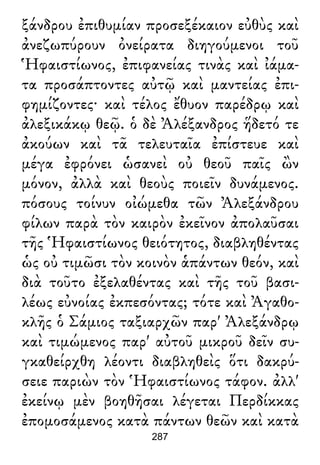 ξάνδρου ἐπιθυμίαν προσεξέκαιον εὐθὺς καὶ
ἀνεζωπύρουν ὀνείρατα διηγούμενοι τοῦ
Ἡφαιστίωνος, ἐπιφανείας τινὰς καὶ ἰάμα-
τα προσάπτοντες αὐτῷ καὶ μαντείας ἐπι-
φημίζοντες· καὶ τέλος ἔθυον παρέδρῳ καὶ
ἀλεξικάκῳ θεῷ. ὁ δὲ Ἀλέξανδρος ἥδετό τε
ἀκούων καὶ τᾶ τελευταῖα ἐπίστευε καὶ
μέγα ἐφρόνει ὡσανεὶ οὐ θεοῦ παῖς ὢν
μόνον, ἀλλὰ καὶ θεοὺς ποιεῖν δυνάμενος.
πόσους τοίνυν οἰώμεθα τῶν Ἀλεξάνδρου
φίλων παρὰ τὸν καιρὸν ἐκεῖνον ἀπολαῦσαι
τῆς Ἡφαιστίωνος θειότητος, διαβληθέντας
ὡς οὐ τιμῶσι τὸν κοινὸν ἁπάντων θεόν, καὶ
διὰ τοῦτο ἐξελαθέντας καὶ τῆς τοῦ βασι-
λέως εὐνοίας ἐκπεσόντας; τότε καὶ Ἀγαθο-
κλῆς ὁ Σάμιος ταξιαρχῶν παρ' Ἀλεξάνδρῳ
καὶ τιμώμενος παρ' αὐτοῦ μικροῦ δεῖν συ-
γκαθείρχθη λέοντι διαβληθεὶς ὅτι δακρύ-
σειε παριὼν τὸν Ἡφαιστίωνος τάφον. ἀλλ'
ἐκείνῳ μὲν βοηθῆσαι λέγεται Περδίκκας
ἐπομοσάμενος κατὰ πάντων θεῶν καὶ κατὰ
287
 