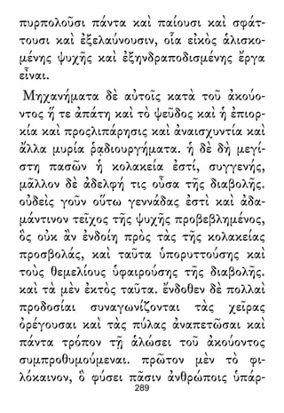 πυρπολοῦσι πάντα καὶ παίουσι καὶ σφάτ-
τουσι καὶ ἐξελαύνουσιν, οἷα εἰκὸς ἁλισκο-
μένης ψυχῆς καὶ ἐξηνδραποδισμένης ἔργα
εἶναι.
Μηχανήματα δὲ αὐτοῖς κατὰ τοῦ ἀκούο-
ντος ἥ τε ἀπάτη καὶ τὸ ψεῦδος καὶ ἡ ἐπιορ-
κία καὶ προςλιπάρησις καὶ ἀναισχυντία καὶ
ἄλλα μυρία ῥᾳδιουργήματα. ἡ δὲ δὴ μεγί-
στη πασῶν ἡ κολακεία ἐστί, συγγενής,
μᾶλλον δὲ ἀδελφή τις οὖσα τῆς διαβολῆς.
οὐδεὶς γοῦν οὕτω γεννάδας ἐστὶ καὶ ἀδα-
μάντινον τεῖχος τῆς ψυχῆς προβεβλημένος,
ὃς οὐκ ἂν ἐνδοίη πρὸς τὰς τῆς κολακείας
προσβολάς, καὶ ταῦτα ὑπορυττούσης καὶ
τοὺς θεμελίους ὑφαιρούσης τῆς διαβολῆς.
καὶ τὰ μὲν ἐκτὸς ταῦτα. ἔνδοθεν δὲ πολλαὶ
προδοσίαι συναγωνίζονται τὰς χεῖρας
ὀρέγουσαι καὶ τὰς πύλας ἀναπετῶσαι καὶ
πάντα τρόπον τῇ ἁλώσει τοῦ ἀκούοντος
συμπροθυμούμεναι. πρῶτον μὲν τὸ φι-
λόκαινον, ὃ φύσει πᾶσιν ἀνθρώποις ὑπάρ-
289
 