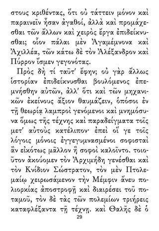 στους κριθέντας, ὅτι οὐ τάττειν μόνον καὶ
παραινεῖν ἦσαν ἀγαθοί, ἀλλὰ καὶ προμάχε-
σθαι τῶν ἄλλων καὶ χειρὸς ἔργα ἐπιδείκνυ-
σθαι; οἷον πάλαι μὲν Ἀγαμέμνονα καὶ
Ἀχιλλέα, τῶν κάτω δὲ τὸν Ἀλέξανδρον καὶ
Πύρρον ἴσμεν γεγονότας.
Πρὸς δὴ τί ταῦτ' ἔφην; οὐ γὰρ ἄλλως
ἱστορίαν ἐπιδείκνυσθαι βουλόμενος ἐπε-
μνήσθην αὐτῶν, ἀλλ' ὅτι καὶ τῶν μηχανι-
κῶν ἐκείνους ἄξιον θαυμάζειν, ὁπόσοι ἐν
τῇ θεωρίᾳ λαμπροὶ γενόμενοι καὶ μνημόσυ-
να ὅμως τῆς τέχνης καὶ παραδείγματα τοῖς
μετ' αὐτοὺς κατέλιπον· ἐπεὶ οἵ γε τοῖς
λόγοις μόνοις ἐγγεγυμνασμένοι σοφισταὶ
ἂν εἰκότως μᾶλλον ἢ σοφοὶ καλοῖντο. τοιο-
ῦτον ἀκούομεν τὸν Ἀρχιμήδη γενέσθαι καὶ
τὸν Κνίδιον Σώστρατον, τὸν μὲν Πτολε-
μαίῳ χειρωσάμενον τὴν Μέμφιν ἄνευ πο-
λιορκίας ἀποστροφῇ καὶ διαιρέσει τοῦ πο-
ταμοῦ, τὸν δὲ τὰς τῶν πολεμίων τριήρεις
καταφλέξαντα τῇ τέχνῃ. καὶ Θαλῆς δὲ ὁ
29
 