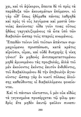 χει, καὶ τὸ ἁψίκορον, ἔπειτα δὲ τὸ πρὸς τὰ
παράδοξα τῶν ἀκουσμάτων ἑπόμενον. οὐ
γὰρ οἶδ' ὅπως ἡδόμεθα πάντες λαθρηδὰ
καὶ πρὸς τὸ οὖς λεγόμενα καὶ μεστὰ ὑπο-
νοίας ἀκούοντες· οἶδα γοῦν τινας οὕτως
ἡδέως γαργαλιζομένους τὰ ὦτα ὑπὸ τῶν
διαβολῶν ὥσπερ τοὺς πτεροῖς κνωμένους.
Ἐπειδὰν τοίνυν ὑπὸ τούτων ἁπάντων συμ-
μαχούμενοι προσπέσωσι, κατὰ κράτος
αἱροῦσιν, οἶμαι, καὶ οὐδὲ δυσχερὴς ἡ νίκη
γένοιτ' ἂν μηδενὸς ἀντιπαραταττομένου
μηδὲ ἀμυνομένου τὰς προςβολάς, ἀλλὰ τοῦ
μὲν ἀκούοντος ἑκόντος ἑαυτὸν ἐνδιδόντος,
τοῦ διαβαλλομένου δὲ τὴν ἐπιβουλὴν ἀγνο-
οῦντος· ὥσπερ γὰρ ἐν νυκτὶ πόλεως ἁλού-
σης καθεύδοντες οἱ διαβαλλόμενοι φονεύο-
νται.
Καὶ τὸ πάντων οἴκτιστον, ὁ μὲν οὐκ εἰδὼς
τὰ γεγενημένα προσέρχεται τῷ φίλῳ φαι-
δρὸς ἅτε μηδὲν ἑαυτῷ φαῦλον συνεπι-
290
 