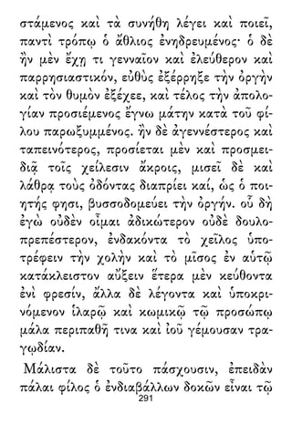 στάμενος καὶ τὰ συνήθη λέγει καὶ ποιεῖ,
παντὶ τρόπῳ ὁ ἄθλιος ἐνηδρευμένος· ὁ δὲ
ἢν μὲν ἔχῃ τι γενναῖον καὶ ἐλεύθερον καὶ
παρρησιαστικόν, εὐθὺς ἐξέρρηξε τὴν ὀργὴν
καὶ τὸν θυμὸν ἐξέχεε, καὶ τέλος τὴν ἀπολο-
γίαν προσιέμενος ἔγνω μάτην κατὰ τοῦ φί-
λου παρωξυμμένος. ἢν δὲ ἀγεννέστερος καὶ
ταπεινότερος, προσίεται μὲν καὶ προσμει-
διᾷ τοῖς χείλεσιν ἄκροις, μισεῖ δὲ καὶ
λάθρᾳ τοὺς ὀδόντας διαπρίει καί, ὡς ὁ ποι-
ητής φησι, βυσσοδομεύει τὴν ὀργήν. οὗ δὴ
ἐγὼ οὐδὲν οἶμαι ἀδικώτερον οὐδὲ δουλο-
πρεπέστερον, ἐνδακόντα τὸ χεῖλος ὑπο-
τρέφειν τὴν χολὴν καὶ τὸ μῖσος ἐν αὑτῷ
κατάκλειστον αὔξειν ἕτερα μὲν κεύθοντα
ἐνὶ φρεσίν, ἄλλα δὲ λέγοντα καὶ ὑποκρι-
νόμενον ἱλαρῷ καὶ κωμικῷ τῷ προσώπῳ
μάλα περιπαθῆ τινα καὶ ἰοῦ γέμουσαν τρα-
γῳδίαν.
Μάλιστα δὲ τοῦτο πάσχουσιν, ἐπειδὰν
πάλαι φίλος ὁ ἐνδιαβάλλων δοκῶν εἶναι τῷ
291
 