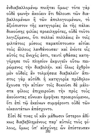 ἐνδιαβαλλομένῳ ποιῆται ὅμως· τότε γὰρ
οὐδὲ φωνὴν ἀκούειν ἔτι θέλουσι τῶν δια-
βαλλομένων ἢ τῶν ἀπολογουμένων, τὸ
ἀξιόπιστον τῆς κατηγορίας ἐκ τῆς πάλαι
δοκούσης φιλίας προειληφότες, οὐδὲ τοῦτο
λογιζόμενοι, ὅτι πολλαὶ πολλάκις ἐν τοῖς
φιλτάτοις μίσους παραπίπτουσιν αἰτίαι
τοὺς ἄλλους λανθάνουσαι· καὶ ἐνίοτε οἷς
αὐτός τις ἔνοχός ἐστι, ταυτὶ φθάσας κατη-
γόρησε τοῦ πλησίον ἐκφυγεῖν οὕτω πει-
ρώμενος τὴν διαβολήν. καὶ ὅλως ἐχθρὸν
μὲν οὐδεὶς ἂν τολμήσειε διαβαλεῖν· ἄπι-
στος γὰρ αὐτόθι ἡ κατηγορία πρόδηλον
ἔχουσα τὴν αἰτίαν· τοῖς δοκοῦσι δὲ μάλι-
στα φίλοις ἐπιχειροῦσι τὴν πρὸς τοὺς
ἀκούοντας εὔνοιαν ἐμφῆναι προαιρούμενοι,
ὅτι ἐπὶ τῷ ἐκείνων συμφέροντι οὐδὲ τῶν
οἰκειοτάτων ἀπέσχοντο.
Εἰσὶ δέ τινες οἳ κἂν μάθωσιν ὕστερον ἀδί-
κως διαβεβλημένους παρ' αὐτοῖς τοὺς φί-
λους, ὅμως ὑπ' αἰσχύνης ὧν ἐπίστευσαν
292
 