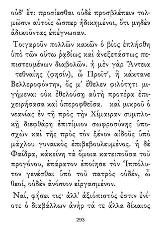 οὐδ' ἔτι προσίεσθαι οὐδὲ προσβλέπειν τολ-
μῶσιν αὐτοῖς ὥσπερ ἠδικημένοι, ὅτι μηδὲν
ἀδικοῦντας ἐπέγνωσαν.
Τοιγαροῦν πολλῶν κακῶν ὁ βίος ἐπλήσθη
ὑπὸ τῶν οὕτω ῥᾳδίως καὶ ἀνεξετάστως πε-
πιστευμένων διαβολῶν. ἡ μὲν γὰρ Ἄντεια
τεθναίης (φησίν), ὦ Προῖτ', ἢ κάκτανε
Βελλεροφόντην, ὅς μ' ἔθελεν φιλότητι μι-
γήμεναι οὐκ ἐθελούσῃ αὐτὴ προτέρα ἐπι-
χειρήσασα καὶ ὑπεροφθεῖσα. καὶ μικροῦ ὁ
νεανίας ἐν τῇ πρὸς τὴν Χίμαιραν συμπλο-
κῇ διεφθάρη ἐπιτίμιον σωφροσύνης ὑπο-
σχὼν καὶ τῆς πρὸς τὸν ξένον αἰδοῦς ὑπὸ
μάχλου γυναικὸς ἐπιβεβουλευμένος. ἡ δὲ
Φαίδρα, κἀκείνη τὰ ὅμοια κατειποῦσα τοῦ
προγόνου, ἐπάρατον ἐποίησε τὸν Ἱππόλυ-
τον γενέσθαι ὑπὸ τοῦ πατρὸς οὐδέν, ὦ
θεοί, οὐδὲν ἀνόσιον εἰργασμένον.
Ναί, φήσει τις· ἀλλ' ἀξιόπιστός ἐστιν ἐνί-
οτε ὁ διαβάλλων ἀνὴρ τά τε ἄλλα δίκαιος
293
 