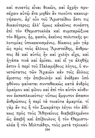καὶ συνετὸς εἶναι δοκῶν, καὶ ἐχρῆν προ-
σέχειν αὐτῷ ἅτε μηδὲν ἂν τοιοῦτο κακουρ-
γήσαντι. ἆρ' οὖν τοῦ Ἀριστείδου ἔστι τις
δικαιότερος; ἀλλ' ὅμως κἀκεῖνος συνέστη
ἐπὶ τὸν Θεμιστοκλέα καὶ συμπαρώξυνε
τὸν δῆμον, ἧς, φασίν, ἐκεῖνος πολιτικῆς φι-
λοτιμίας ὑποκεκνισμένος. δίκαιος μὲν γὰρ
ὡς πρὸς τοὺς ἄλλους Ἀριστείδης, ἄνθρω-
πος δὲ καὶ αὐτὸς ἦν καὶ χολὴν εἶχε, καὶ
ἠγάπα τινὰ καὶ ἐμίσει. καὶ εἴ γε ἀληθής
ἐστιν ὁ περὶ τοῦ Παλαμήδους λόγος, ὁ συ-
νετώτατος τῶν Ἀχαιῶν κἀν τοῖς ἄλλοις
ἄριστος τὴν ἐπιβουλὴν καὶ ἐνέδραν ὑπὸ
φθόνου φαίνεται συντεθεικὼς κατὰ ἀνδρὸς
ὁμαίμου καὶ φίλου καὶ ἐπὶ τὸν αὐτὸν κίνδυ-
νον ἐκπεπλευκότος· οὕτως ἔμφυτον ἅπασιν
ἀνθρώποις ἡ περὶ τὰ τοιαῦτα ἁμαρτία. τί
γὰρ ἄν τις ἢ τὸν Σωκράτην λέγοι τὸν ἀδί-
κως πρὸς τοὺς Ἀθηναίους διαβεβλημένον
ὡς ἀσεβῆ καὶ ἐπίβουλον; ἢ τὸν Θεμιστο-
κλέα ἢ τὸν Μιλτιάδην, τοὺς μετὰ τηλικαύ-
294
 