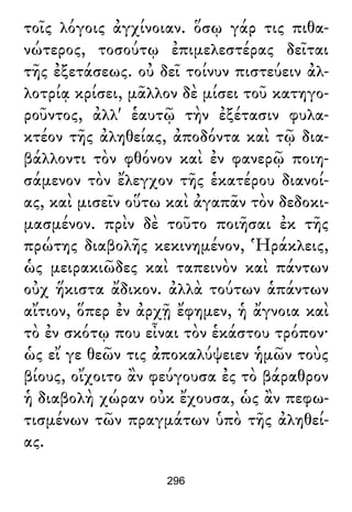 τοῖς λόγοις ἀγχίνοιαν. ὅσῳ γάρ τις πιθα-
νώτερος, τοσούτῳ ἐπιμελεστέρας δεῖται
τῆς ἐξετάσεως. οὐ δεῖ τοίνυν πιστεύειν ἀλ-
λοτρίᾳ κρίσει, μᾶλλον δὲ μίσει τοῦ κατηγο-
ροῦντος, ἀλλ' ἑαυτῷ τὴν ἐξέτασιν φυλα-
κτέον τῆς ἀληθείας, ἀποδόντα καὶ τῷ δια-
βάλλοντι τὸν φθόνον καὶ ἐν φανερῷ ποιη-
σάμενον τὸν ἔλεγχον τῆς ἑκατέρου διανοί-
ας, καὶ μισεῖν οὕτω καὶ ἀγαπᾶν τὸν δεδοκι-
μασμένον. πρὶν δὲ τοῦτο ποιῆσαι ἐκ τῆς
πρώτης διαβολῆς κεκινημένον, Ἡράκλεις,
ὡς μειρακιῶδες καὶ ταπεινὸν καὶ πάντων
οὐχ ἥκιστα ἄδικον. ἀλλὰ τούτων ἁπάντων
αἴτιον, ὅπερ ἐν ἀρχῇ ἔφημεν, ἡ ἄγνοια καὶ
τὸ ἐν σκότῳ που εἶναι τὸν ἑκάστου τρόπον·
ὡς εἴ γε θεῶν τις ἀποκαλύψειεν ἡμῶν τοὺς
βίους, οἴχοιτο ἂν φεύγουσα ἐς τὸ βάραθρον
ἡ διαβολὴ χώραν οὐκ ἔχουσα, ὡς ἂν πεφω-
τισμένων τῶν πραγμάτων ὑπὸ τῆς ἀληθεί-
ας.
296
 