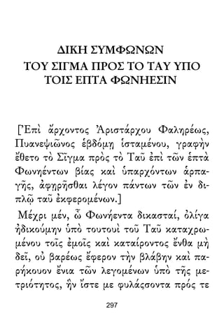 ∆ΙΚΗ ΣΥΜΦΩΝΩΝ
ΤΟΥ ΣΙΓΜΑ ΠΡΟΣ ΤΟ ΤΑΥ ΥΠΟ
ΤΟΙΣ ΕΠΤΑ ΦΩΝΗΕΣΙΝ
[Ἐπὶ ἄρχοντος Ἀριστάρχου Φαληρέως,
Πυανεψιῶνος ἑβδόμῃ ἱσταμένου, γραφὴν
ἔθετο τὸ Σῖγμα πρὸς τὸ Ταῦ ἐπὶ τῶν ἑπτὰ
Φωνηέντων βίας καὶ ὑπαρχόντων ἁρπα-
γῆς, ἀφῃρῆσθαι λέγον πάντων τῶν ἐν δι-
πλῷ ταῦ ἐκφερομένων.]
Μέχρι μέν, ὦ Φωνήεντα δικασταί, ὀλίγα
ἠδικούμην ὑπὸ τουτουὶ τοῦ Ταῦ καταχρω-
μένου τοῖς ἐμοῖς καὶ καταίροντος ἔνθα μὴ
δεῖ, οὐ βαρέως ἔφερον τὴν βλάβην καὶ πα-
ρήκουον ἔνια τῶν λεγομένων ὑπὸ τῆς με-
τριότητος, ἣν ἴστε με φυλάςσοντα πρός τε
297
 