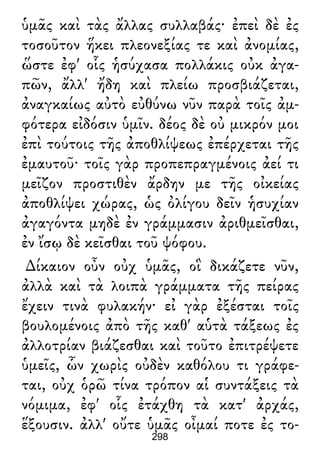 ὑμᾶς καὶ τὰς ἄλλας συλλαβάς· ἐπεὶ δὲ ἐς
τοσοῦτον ἥκει πλεονεξίας τε καὶ ἀνομίας,
ὥστε ἐφ' οἷς ἡσύχασα πολλάκις οὐκ ἀγα-
πῶν, ἄλλ' ἤδη καὶ πλείω προσβιάζεται,
ἀναγκαίως αὐτὸ εὐθύνω νῦν παρὰ τοῖς ἀμ-
φότερα εἰδόσιν ὑμῖν. δέος δὲ οὐ μικρόν μοι
ἐπὶ τούτοις τῆς ἀποθλίψεως ἐπέρχεται τῆς
ἐμαυτοῦ· τοῖς γὰρ προπεπραγμένοις ἀεί τι
μεῖζον προστιθὲν ἄρδην με τῆς οἰκείας
ἀποθλίψει χώρας, ὡς ὀλίγου δεῖν ἡσυχίαν
ἀγαγόντα μηδὲ ἐν γράμμασιν ἀριθμεῖσθαι,
ἐν ἴσῳ δὲ κεῖσθαι τοῦ ψόφου.
∆ίκαιον οὖν οὐχ ὑμᾶς, οἳ δικάζετε νῦν,
ἀλλὰ καὶ τὰ λοιπὰ γράμματα τῆς πείρας
ἔχειν τινὰ φυλακήν· εἰ γὰρ ἐξέσται τοῖς
βουλομένοις ἀπὸ τῆς καθ' αὑτὰ τάξεως ἐς
ἀλλοτρίαν βιάζεσθαι καὶ τοῦτο ἐπιτρέψετε
ὑμεῖς, ὧν χωρὶς οὐδὲν καθόλου τι γράφε-
ται, οὐχ ὁρῶ τίνα τρόπον αἱ συντάξεις τὰ
νόμιμα, ἐφ' οἷς ἐτάχθη τὰ κατ' ἀρχάς,
ἕξουσιν. ἀλλ' οὔτε ὑμᾶς οἶμαί ποτε ἐς το-
298
 
