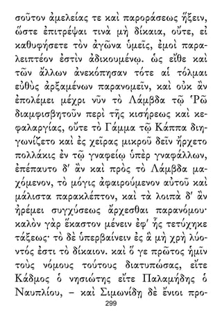 σοῦτον ἀμελείας τε καὶ παροράσεως ἥξειν,
ὥστε ἐπιτρέψαι τινὰ μὴ δίκαια, οὔτε, εἰ
καθυφήσετε τὸν ἀγῶνα ὑμεῖς, ἐμοὶ παρα-
λειπτέον ἐστὶν ἀδικουμένῳ. ὡς εἴθε καὶ
τῶν ἄλλων ἀνεκόπησαν τότε αἱ τόλμαι
εὐθὺς ἀρξαμένων παρανομεῖν, καὶ οὐκ ἂν
ἐπολέμει μέχρι νῦν τὸ Λάμβδα τῷ Ῥῶ
διαμφισβητοῦν περὶ τῆς κισήρεως καὶ κε-
φαλαργίας, οὔτε τὸ Γάμμα τῷ Κάππα διη-
γωνίζετο καὶ ἐς χεῖρας μικροῦ δεῖν ἤρχετο
πολλάκις ἐν τῷ γναφείῳ ὑπὲρ γναφάλλων,
ἐπέπαυτο δ' ἂν καὶ πρὸς τὸ Λάμβδα μα-
χόμενον, τὸ μόγις ἀφαιρούμενον αὐτοῦ καὶ
μάλιστα παρακλέπτον, καὶ τὰ λοιπὰ δ' ἂν
ἠρέμει συγχύσεως ἄρχεσθαι παρανόμου·
καλὸν γὰρ ἕκαστον μένειν ἐφ' ἧς τετύχηκε
τάξεως· τὸ δὲ ὑπερβαίνειν ἐς ἃ μὴ χρὴ λύο-
ντός ἐστι τὸ δίκαιον. καὶ ὅ γε πρῶτος ἡμῖν
τοὺς νόμους τούτους διατυπώσας, εἴτε
Κάδμος ὁ νησιώτης εἴτε Παλαμήδης ὁ
Ναυπλίου, – καὶ Σιμωνίδῃ δὲ ἔνιοι προ-
299
 