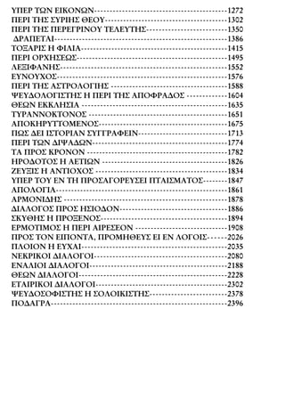 ΥΠΕΡ ΤΩΝ ΕΙΚΟΝΩΝ-------------------------------------------1272
ΠΕΡΙ ΤΗΣ ΣΥΡΙΗΣ ΘΕΟΥ----------------------------------------1302
ΠΕΡΙ ΤΗΣ ΠΕΡΕΓΡΙΝΟΥ ΤΕΛΕΥΤΗΣ--------------------------1350
∆ΡΑΠΕΤΑΙ--------------------------------------------------------1386
ΤΟΞΑΡΙΣ Η ΦΙΛΙΑ------------------------------------------------1415
ΠΕΡΙ ΟΡΧΗΣΕΩΣ-------------------------------------------------1495
ΛΕΞΙΦΑΝΗΣ------------------------------------------------------1552
ΕΥΝΟΥΧΟΣ-------------------------------------------------------1576
ΠΕΡΙ ΤΗΣ ΑΣΤΡΟΛΟΓΙΗΣ --------------------------------------1588
ΨΕΥ∆ΟΛΟΓΙΣΤΗΣ Η ΠΕΡΙ ΤΗΣ ΑΠΟΦΡΑ∆ΟΣ -------------1604
ΘΕΩΝ ΕΚΚΛΗΣΙΑ -----------------------------------------------1635
ΤΥΡΑΝΝΟΚΤΟΝΟΣ ---------------------------------------------1651
ΑΠΟΚΗΡΥΤΤΟΜΕΝΟΣ------------------------------------------1675
ΠΩΣ ∆ΕΙ ΙΣΤΟΡΙΑΝ ΣΥΓΓΡΑΦΕΙΝ-----------------------------1713
ΠΕΡΙ ΤΩΝ ∆ΙΨΑ∆ΩΝ--------------------------------------------1774
ΤΑ ΠΡΟΣ ΚΡΟΝΟΝ ----------------------------------------------1782
ΗΡΟ∆ΟΤΟΣ Η ΑΕΤΙΩΝ -----------------------------------------1826
ΖΕΥΞΙΣ Η ΑΝΤΙΟΧΟΣ -------------------------------------------1834
ΥΠΕΡ ΤΟΥ ΕΝ ΤΗ ΠΡΟΣΑΓΟΡΕΥΣΕΙ ΠΤΑΙΣΜΑΤΟΣ--------1847
ΑΠΟΛΟΓΙΑ--------------------------------------------------------1861
ΑΡΜΟΝΙ∆ΗΣ -----------------------------------------------------1878
∆ΙΑΛΟΓΟΣ ΠΡΟΣ ΗΣΙΟ∆ΟΝ-----------------------------------1886
ΣΚΥΘΗΣ Η ΠΡΟΞΕΝΟΣ-----------------------------------------1894
ΕΡΜΟΤΙΜΟΣ Η ΠΕΡΙ ΑΙΡΕΣΕΟΝ ------------------------------1908
ΠΡΟΣ ΤΟΝ ΕΙΠΟΝΤΑ, ΠΡΟΜΗΘΕΥΣ ΕΙ ΕΝ ΛΟΓΟΙΣ------2026
ΠΛΟΙΟΝ Η ΕΥΧΑΙ-----------------------------------------------2035
ΝΕΚΡΙΚΟΙ ∆ΙΑΛΟΓΟΙ-------------------------------------------2080
ΕΝΑΛΙΟΙ ∆ΙΑΛΟΓΟΙ---------------------------------------------2188
ΘΕΩΝ ∆ΙΑΛΟΓΟΙ------------------------------------------------2228
ΕΤΑΙΡΙΚΟΙ ∆ΙΑΛΟΓΟΙ-------------------------------------------2302
ΨΕΥ∆ΟΣΟΦΙΣΤΗΣ Η ΣΟΛΟΙΚΙΣΤΗΣ-------------------------2378
ΠΟ∆ΑΓΡΑ---------------------------------------------------------2396
 